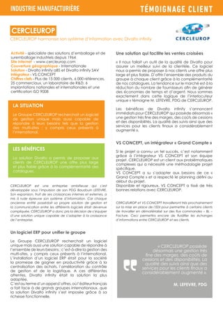 TÉMOIGNAGE CLIENT
Activité - spécialiste des solutions d’emballage et de
suremballage industriels depuis 1964
Site internet - www.cercleurop.com
Couverture géographique - Internationale
Solution - Divalto infinity aBS et Divalto infinity SAV
Intégrateur - VS CONCEPT
Chiffres clefs - Plus de 15 000 clients, 6 000 références,
25 commerciaux, un laboratoire de R&D, 6
implantations nationales et internationales et une
certification ISO 9008
CERCLEUROP est une entreprise ambitieuse qui s’est
développée sous l’impulsion de son PDG Baudouin LEFEVRE.
Son expansion, fruit de ses croissances internes et externes, a
mis à rude épreuve son système d’information. Car chaque
ancienne entité possédait sa propre solution de gestion et
la communication entre les différents logiciels était devenue
compliquée. CERCLEUROP a donc pris la décision de s’équiper
d’une solution unique capable de s’adapter à la croissance
de l’entreprise.
Un logiciel ERP pour unifier le groupe
Le Groupe CERCLEUROP recherchait un logiciel
unique mais aussi une solution capable de répondre à
l’ensemble de leurs besoins ; c’est-à-dire la gestion des
multi-sites, y compris ceux présents à l’international.
L’installation d’un logiciel ERP était pour la société
la promesse de gagner en productivité grâce à la
centralisation des achats, l’amélioration du contrôle
de gestion et de la logistique. A ces différentes
attentes, Divalto infinity était la solution la plus
adaptée.
C’estautermed’unappeld’offres,oùl’éditeurfrançais
a fait face à de grands groupes internationaux, que
la solution Divalto infinity s’est imposée grâce à sa
richesse fonctionnelle.
CERCLEUROP harmonise son système d’information avec Divalto infinity
CERCLEUROP
INDUSTRIE MANUFACTURIÈRE
LA SITUATION
Le Groupe CERCLEUROP recherchait un logiciel
de gestion unique mais aussi capable de
répondre à leurs besoins tels que la gestion
des multi-sites ; y compris ceux présents à
l’international.
LES BÉNÉFICES
La solution Divalto a permis de proposer aux
clients de CERCLEUROP une offre plus large
et plus fiable grâce à la complémentarité des
catalogues.
Une solution qui facilite les ventes croisées
« Il nous fallait un outil de la qualité de Divalto pour
assurer un meilleur suivi de la clientèle. Ce logiciel
nous a permis de proposer à nos clients une offre plus
large et plus fiable. D’offrir l’ensemble des produits du
groupe à chaque client grâce à la complémentarité
de nos catalogues. La tendance sur le marché est à la
réduction du nombre de fournisseurs afin de générer
des économies de temps et d’argent. Nous sommes
exactement dans cette logique de l’interlocuteur
unique » témoigne M. LEFEVRE, PDG de CERCLEUROP.
Les bénéfices de Divalto infinity s’annoncent
immédiats pour CERCLEUROP qui possède désormais «
une gestion très fine des marges, des coûts de cessions
et des disponibilités. La qualité des suivis ainsi que des
services pour les clients finaux a considérablement
augmenté ».
VS CONCEPT, un intégrateur « Grand Compte »
Si le projet a connu un tel succès, c’est notamment
grâce à l’intégrateur VS CONCEPT et son équipe
projet. CERCLEUROP est un client aux problématiques
complexes qui a nécessité une méthodologie projet
spécifique.
VS CONCEPT a su s’adapter aux besoins de ce «
Grand Compte » et a respecté le planning défini au
début du projet.
Disponible et rigoureux, VS CONCEPT a tissé de très
bonnes relations avec CERCLEUROP.
CERCLEUROP et VS CONCEPT travailleront très prochainement
sur la mise en place de l’EDI pour permettre à certains clients
de travailler en dématérialisé sur des flux commandes – BL –
Facture. Ceci permettra encore de fluidifier les échanges
d’informations entre CERCLEUROP et ses clients.
« CERCLEUROP possède
désormais une gestion très
fine des marges, des coûts de
cessions et des disponibilités. La
qualité des suivis ainsi que des
services pour les clients finaux a
considérablement augmenté ».
M. LEFEVRE, PDG
 
