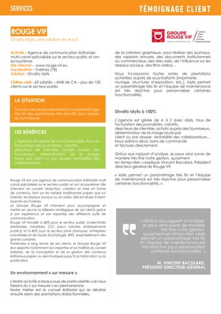 TÉMOIGNAGE CLIENT
Activité - Agence de communication éditoriale
multi canal spécialisée sur le secteur public et son
écosystème.
Site internet - www.rouge-vif.eu
Localisation - Yvelines (78)
Solution - Divalto idylis
Chiffres clefs - 60 salariés – 6M€ de CA – plus de 150
clients sur le secteur public
Rouge Vif est une agence de communication éditoriale multi
canal spécialisée sur le secteur public et son écosystème. Elle
intervient en conseil, rédaction, création et mise en forme
de contenus, tant sur les médias traditionnels papier que sur
internet, les réseaux sociaux ou en vidéo. Elle est située à Saint-
Quentin-en-Yvelines.
Le Groupe Rouge Vif intervient pour accompagner et
mettre en œuvre la réflexion stratégique de ses clients grâce
à son expérience et son expertise des différents outils de
communication.
Rouge Vif travaille à 60% pour le secteur public (collectivités
territoriales, ministères, CCI, parcs naturels, établissements
publics) et à 40% pour le secteur privé (banques, entreprises
industrielles et de haute technologie, BTP), essentiellement des
grands comptes.
Partenaire à long terme de ses clients, le Groupe Rouge Vif
leur apporte notamment son expertise et sa maîtrise du conseil
éditorial, de la conception et de la gestion des contenus
éditoriaux papier ou électroniques jusqu’à la fabrication ou la
publication.
Un environnement « sur mesure »
« Notre activité a beaucoup de particularités car nous
faisons du « sur mesure » en permanence.
Notre métier est le conseil éditorial qui se décline
ensuite dans des prestations rédactionnelles,
SERVICES
LA SITUATION
Trouverunesolutionpermettantunparamétrage
très fin des partenaires très réactifs pour réaliser
du sur-mesure.
LES BÉNÉFICES
L’agence est gérée de A à Z avec idylis, taux de
facturation des journalistes, créatifs,
directeurs de clientèle, achats auprès des
fournisseurs, détermination de la marge
brute par client ou par dossier, rentabilité des
collaborateurs.
de la création graphique, pour réaliser des journaux,
des rapports annuels, des documents institutionnels
ou commerciaux, des sites web, de l’influence sur les
réseaux sociaux, des films vidéos…
Nous incorporons toutes sortes de prestations
achetées auprès de sous-traitants (imprimerie,
routage, structures d’exposition, etc.). Idylis permet
un paramétrage très fin et l’équipe de maintenance
est très réactive pour personnaliser certaines
fonctionnalités.
Divalto idylis à 100%
L’agence est gérée de A à Z avec idylis, taux de
facturation des journalistes, créatifs,
directeurs de clientèle, achats auprès des fournisseurs,
détermination de la marge brute par
client ou par dossier, rentabilité des collaborateurs…
Nous éditons devis, bons de commande
et factures directement.
Grâce aux rapport d’analyse, je peux ainsi suivre de
manière très fine notre gestion, quasiment
en temps réel. » explique Vincent Baculard, Président
directeur-général de Rouge Vif.
« Idylis permet un paramétrage très fin et l’équipe
de maintenance est très réactive pour personnaliser
certaines fonctionnalités. »
« Grâce aux rapport d’analyse,
je peux ainsi suivre de manière
très fine notre gestion,
quasiment en temps réel. Idylis
permet un paramétrage très fin
et l’équipe de maintenance est
très réactive pour personnaliser
certaines fonctionnalités. »
M. VINCENT BACULARD,
PRÉSIDENT DIRECTEUR-GÉNÉRAL
Divalto idylis, une solution de A à Z
ROUGE VIF
 