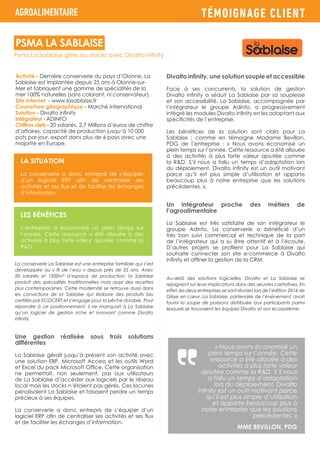 TÉMOIGNAGE CLIENT
Activité - Dernière conserverie du pays d’Olonne, La
Sablaise est implantée depuis 25 ans à Olonne-sur-
Mer et fabriquent une gamme de spécialités de la
mer 100% naturelles (sans colorant, ni conservateur).
Site internet - www.lasablaise.fr
Couverture géographique - Marché international
Solution - Divalto infinity
Intégrateur - ADINFO
Chiffres clefs - 20 salariés, 2,7 Millions d’euros de chiffre
d’affaires, capacité de production jusqu’à 10 000
pots par jour, export dans plus de 6 pays avec une
majorité en Europe.
La conserverie La Sablaise est une entreprise familiale qui s’est
développée au « fil de l’eau » depuis près de 25 ans. Avec
20 salariés et 1200m² d’espace de production, la Sablaise
produit des spécialités traditionnelles mais aussi des recettes
plus contemporaines. Cette modernité se retrouve aussi dans
les convictions de la Sablaise qui élabore des produits bio
certifiés par ECOCERT et s’engage pour la pêche durable. Pour
répondre à ce positionnement, il ne manquait à La Sablaise
qu’un logiciel de gestion riche et innovant comme Divalto
infinity.
Une gestion réalisée sous trois solutions
différentes
La Sablaise gérait jusqu’à présent son activité avec
une solution EBP, Microsoft Access et les outils Word
et Excel du pack Microsoft Office. Cette organisation
ne permettait, non seulement, pas aux utilisateurs
de La Sablaise d’accéder aux logiciels par le réseau
local mais les stocks n’étaient pas gérés. Ces lacunes
pénalisaient La Sablaise et faisaient perdre un temps
précieux à ses équipes.
La conserverie a donc entrepris de s’équiper d’un
logiciel ERP afin de centraliser ses activités et ses flux
et de faciliter les échanges d’information.
AGROALIMENTAIRE
LA SITUATION
La conserverie a donc entrepris de s’équiper
d’un logiciel ERP afin de centraliser ses
activités et ses flux et de faciliter les échanges
d’information.
LES BÉNÉFICES
L’entreprise a économisé un plein temps sur
l’année. Cette ressource a été allouée à des
activités à plus forte valeur ajoutée comme la
R&D.
Divalto infinity, une solution souple et accessible
Face à ses concurrents, la solution de gestion
Divalto infinity a séduit La Sablaise par sa souplesse
et son accessibilité. La Sablaise, accompagnée par
l’intégrateur le groupe Adinfo, a progressivement
intégré les modules Divalto infinity en les adaptant aux
spécificités de l’entreprise.
Les bénéfices de la solution sont clairs pour La
Sablaise ; comme en témoigne Madame Bevillon,
PDG de l’entreprise : « Nous avons économisé un
plein temps sur l’année. Cette ressource a été allouée
à des activités à plus forte valeur ajoutée comme
la R&D. S’il nous a fallu un temps d’adaptation lors
du déploiement, Divalto infinity est un outil motivant
parce qu’il est plus simple d’utilisation et apporte
beaucoup plus à notre entreprise que les solutions
précédentes. ».
Un intégrateur proche des métiers de
l’agroalimentaire
La Sablaise est très satisfaite de son intégrateur le
groupe Adinfo. La conserverie a bénéficié d’un
très bon suivi commercial et technique de la part
de l’intégrateur qui a su être attentif et à l’écoute.
D’autres projets se profilent pour La Sablaise qui
souhaite connecter son site e-commerce à Divalto
infinity et affiner la gestion de la CRM.
Au-delà des solutions logicielles, Divalto et La Sablaise se
rejoignent sur leurs implications dans des œuvres caritatives. En
effet, les deux entreprises se sont réunies lors de l’édition 2014 de
Glisse en cœur. La Sablaise, partenaire de l’événement, avait
fourni la soupe de poissons distribuée aux participants parmi
lesquels se trouvaient les équipes Divalto et son écosystème.
« Nous avons économisé un
plein temps sur l’année. Cette
ressource a été allouée à des
activités à plus forte valeur
ajoutée comme la R&D. S’il nous
a fallu un temps d’adaptation
lors du déploiement, Divalto
infinity est un outil motivant parce
qu’il est plus simple d’utilisation
et apporte beaucoup plus à
notre entreprise que les solutions
précédentes. »
MME BEVILLON, PDG
Psma La Sablaise gère ses stocks avec Divalto infinity
PSMA LA SABLAISE
 