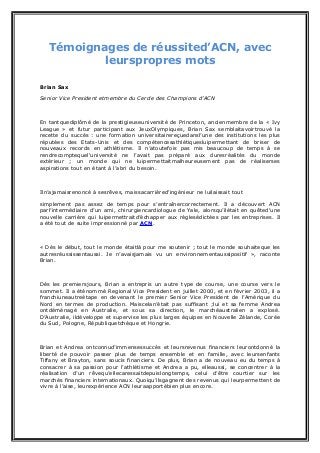 Témoignages de réussited’ACN, avec
leurspropres mots
Brian Sax
Senior Vice President etmembre du Cercle des Champions d’ACN

En tantquediplômé de la prestigieuseuniversité de Princeton, ancienmembre de la « Ivy
League » et futur participant aux JeuxOlympiques, Brian Sax semblaitavoirtrouvé la
recette du succès : une formation universitairereçuedansl’une des institutions les plus
réputées des Etats-Unis et des compétencesathlétiquesluipermettant de briser de
nouveaux records en athlétisme. Il n’atoutefois pas mis beaucoup de temps à se
rendrecomptequel'université ne l’avait pas préparé aux duresréalités du monde
extérieur ; un monde qui ne luipermettaitmalheureusement pas de réaliserses
aspirations tout en étant à l’abri du besoin.

Iln’ajamaisrenoncé à sesrêves, maissacarrièred'ingénieur ne luilaissait tout
simplement pas assez de temps pour s’entraînercorrectement. Il a découvert ACN
parl’intermédiaire d’un ami, chirurgiencardiologue de Yale, alorsqu’ilétait en quêted'une
nouvelle carrière qui luipermettraitd’échapper aux règlesédictées par les entreprises. Il
a été tout de suite impressionné par ACN.

« Dès le début, tout le monde étaitlà pour me soutenir ; tout le monde souhaiteque les
autresréussissentaussi. Je n’avaisjamais vu un environnementaussipositif », raconte
Brian.

Dès les premiersjours, Brian a entrepris un autre type de course, une course vers le
sommet. Il a éténommé Regional Vice President en juillet 2000, et en février 2003, il a
franchiuneautreétape en devenant le premier Senior Vice President de l’Amérique du
Nord en termes de production. Maiscelan’était pas suffisant ;lui et sa femme Andrea
ontdéménagé en Australie, et sous sa direction, le marchéaustralien a explosé.
D’Australie, ildéveloppe et supervise les plus larges équipes en Nouvelle Zélande, Corée
du Sud, Pologne, Républiquetchèque et Hongrie.

Brian et Andrea ontconnud’immensessuccès et leursrevenus financiers leurontdonné la
liberté de pouvoir passer plus de temps ensemble et en famille, avec leursenfants
Tiffany et Brayton, sans soucis financiers. De plus, Brian a de nouveau eu du temps à
consacrer à sa passion pour l’athlétisme et Andrea a pu, elleaussi, se concentrer à la
réalisation d’un rêvequ’ellecaressaitdepuislongtemps, celui d’être courtier sur les
marchés financiers internationaux. Quoiqu’ilsgagnent des revenus qui leurpermettent de
vivre à l’aise, leurexpérience ACN leuraapportébien plus encore.

 