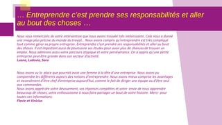 … Entreprendre c’est prendre ses responsabilités et aller
au bout des choses …
Nous vous remercions de votre intervention que nous avons trouvée très intéressante. Cela nous a donné
une image plus précise du monde du travail… Nous avons compris qu’entreprendre est très compliqué
tout comme gérer sa propre entreprise. Entreprendre c’est prendre ses responsabilités et aller au bout
des choses. Il est important aussi de poursuivre ses études pour avoir plus de chances de trouver un
emploi. Nous admirons aussi votre parcours atypique et votre persévérance. On a appris qu’une petite
entreprise peut être grande dans son secteur d’activité.
Luana, Ludovia, Sara
Nous avons vu la place que pourrait avoir une femme à la tête d’une entreprise. Nous avons pu
comprendre les différents aspects des notions d’entreprendre. Nous avons mieux comprise les avantages
et inconvénient d’être chef d’entreprise aujourd’hui, comme le fait de diriger une équipe ou d’être seul
aux commandes.
Nous avons appréciée votre dévouement, vos réponses complètes et votre envie de nous apprendre
beaucoup de choses, votre enthousiasme à nous faire partager un bout de votre histoire. Merci pour
toutes ces informations.
Flavie et Vinicius
 