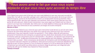 … nous avons aimé le fait que vous vous soyez
déplacée et que vous nous ayez accordé du temps libre
…
Tout d’abord nous avons aimé le fait que vous vous soyez déplacée et que vous nous ayez accordé du
temps libre. Ceci afin de nous faire partager votre expérience et de nous parler de la vie que mène un
Chef d’entreprise, surtout la vie d’une femme à travers un monde plutôt réservé aux hommes. Nous
avons apprécié le fait que vous ayez répondu à nos questions. Nous avons aimé le fait que vous nous
parliez de votre parcours. Grâce à votre intervention, nous avons appris qu’il fallait vivre ses rêves et
croire en soi et que tout est faisable. Que même avec un simple diplôme et beaucoup de volonté on peut
aller loin. Nous vous remercions et nous souhaitons une longue vie à votre entreprise
Myriam et Nizar
Nous tenons tout d’abord à vous remercier pour votre intervention lundi dernier au sein de notre classe.
Consacrer de votre temps libre pour nous parler d’un sujet qui nous intéresse et qui nous concerne
scolairement. Vous avez répondu à toutes nos questions […] très ciblées, allant de votre parcours
personnel et l’activité de votre entreprise, en passant par vos clients (leurs demandes et leurs attentes),
et d’autres sujets qui concernent le sens d’« entreprendre ». Par ailleurs, vos réponses nous ont permis de
comprendre ce mot : la difficulté d’entreprendre, les responsabilités que cela implique, l’importance de
s’investir dans un projet… Votre connaissance du domaine de l’entreprise a été très bénéfique pour nous
(et sûrement utile pour réajuster nos ambitions). Votre parcours prouve qu’il ne faut pas abandonner ses
objectifs et que l’on peut y parvenir si l’on s’en donne les moyens, et si l’on ne baisse pas les bras. Un
entrepreneur qui vient parler aux élèves donne une bonne image du patronat, une image bien plus
positive de celle que les médias nous imposent à l’heure actuelle.
Tantely et Arnaud
 