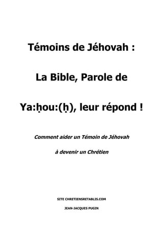 Témoins de Jéhovah :
La Bible, Parole de
Ya:ḥou:(ḥ), leur répond !
Comment aider un Témoin de Jéhovah
à devenir un Chrétien
SITE CHRETIENSRETABLIS.COM
JEAN-JACQUES PUGIN
 