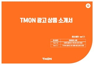 TMON 광고 상품 소개서
문서버전: ver7.1
문서버전 업데이트 사항
Ver7.0 브랜드패키지 구좌 및 단가 변경
Ver7.1 TVON 패키지 및 집행 데드라인 변경
 