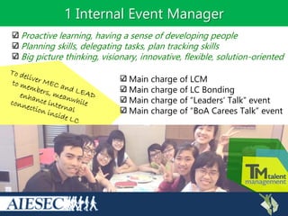 1 Internal Event Manager
Main charge of LCM
Main charge of LC Bonding
Main charge of “Leaders’ Talk” event
Main charge of “BoA Carees Talk” event
Proactive learning, having a sense of developing people
Planning skills, delegating tasks, plan tracking skills
Big picture thinking, visionary, innovative, flexible, solution-oriented
 
