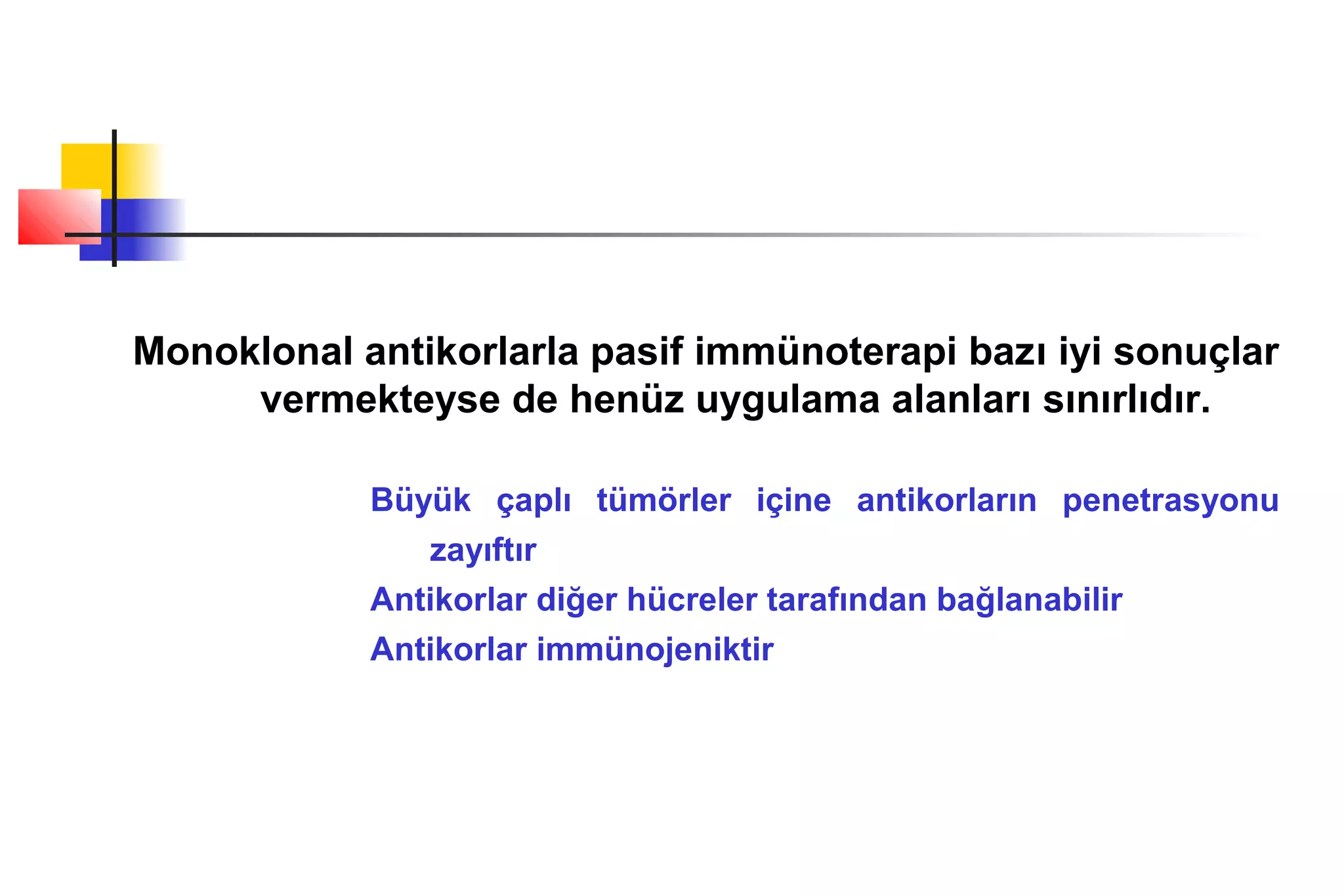 Monoklonal antikorlarla pasif immünoterapi bazı iyi sonuçlar
vermekteyse de henüz uygulama alanları sınırlıdır.
Büyük çaplı tümörler içine antikorların penetrasyonu
zayıftır
Antikorlar diğer hücreler tarafından bağlanabilir
Antikorlar immünojeniktir
 