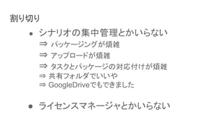 割り切り
● シナリオの集中管理とかいらない
⇒ パッケージングが煩雑
⇒ アップロードが煩雑
⇒ タスクとパッケージの対応付けが煩雑
⇒ 共有フォルダでいいや
⇒ GoogleDriveでもできました
● ライセンスマネージャとかいらない
 