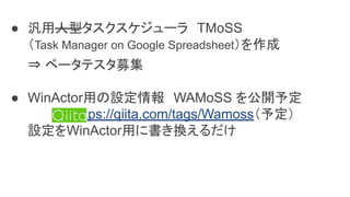 ● 汎用人型タスクスケジューラ　TMoSS
（Task Manager on Google Spreadsheet）を作成
⇒ ベータテスタ募集
● WinActor用の設定情報　WAMoSS を公開予定
　　　　　https://qiita.com/tags/Wamoss（予定）
設定をWinActor用に書き換えるだけ
 