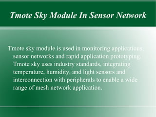 Tmote Sky Module In Sensor Network


Tmote sky module is used in monitoring applications,
 sensor networks and rapid application prototyping.
 Tmote sky uses industry standards, integrating
 temperature, humidity, and light sensors and
 interconnection with peripherals to enable a wide
 range of mesh network application.
 