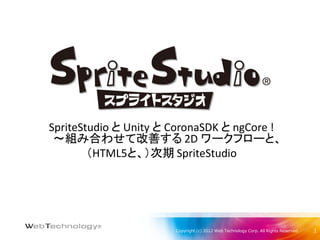 SpriteStudio と Unity と CoronaSDK と ngCore !
 ～組み合わせて改善する 2D ワークフローと、
        （HTML5と、）次期 SpriteStudio




                       Copyright (c) 2012 Web Technology Corp. All Rights Reserved.   1
 