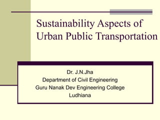 Sustainability Aspects of
Urban Public Transportation


           Dr. J.N.Jha
  Department of Civil Engineering
Guru Nanak Dev Engineering College
            Ludhiana
 