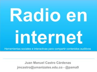 Radio en
    internet
Herramientas sociales e interactivas para compartir contenidos auditivos




              Juan Manuel Castro Cárdenas
          jmcastro@umanizales.edu.co - @pama9
 