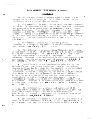 H i E A AGWmLNT

u

WITH PRUDENCIO LEMAGNE

2sdE&&d

This Office and Prudencio Lemagne agree to stipulate at
sentencing to the statements set forth below, subject to the
conditions in the attached plea agreement.
1. The defendant, on behalf of the Chief and other officers
of the Police Department for the Town of West New York, solicited
and accepted money payments from the owner/operators of illegal
gambling businesses, from the owner/operator of a prostitution
business and from the owner/operator of businesses that sold
alcohol illegally after curfew hours to influence the performance
of, and the failure to perform, his police duties.
Accordingly,
Section 2cl.l is the applicable guideline. &g U . S . S . G .
2El.l(a) (2).

2. The Offense involved more than one payment.
Accordingly, a two-point adjustment to the Báse Offense Level is
appropriate. S.ge U.S.S.G. 5 2C1.1 (b)(1).

b'

3.
The defendant's co-conspirator, Alexander V. Oriente,
in his position as Chief of the WNYPD, held a high level decision
making and sensitive position.
U.S.S.G. § 2Cl.l(b) ( 2 ) (B).
That section provides an eight point adjustment. That
adjustment, however, is not applicable in this case because it is
not greater than the adjustment applied pursuant to U.S.S.G. 5
2Cl.l(b)(2)(A) as set forth in 9 4. See U.S.S.G. 5 2Cl.l(b)(2).
4.
The Offense also involved benefits generated by the
defendant's co-conspirators during the course of the offense
charged in Count Two in return for the payments to the defendant
and to his WNYPD co-conspirators in amounts totaling
approximately more than $800,000.00, but less than $1,500,000.00.
That amount was equal to or greater than the total amount of
bribe money paid to the defendant and his co-conspirators in
connection with this offense, and was also greater than any
identified pecuniary loss to the government that resulted from
the offense. Accordingly, an eleven-point adjustment to the BaseOffense Level is appropriate. & U.S.S.G. § § 2Cl.l(b)(2)(A) and
2Fl.i(b) (1)(L).

5.
The defendant was a manager and supervisor of the
criminal activity named in the offense, which activity involved
more than five participants and was otherwise extensive.
Accordingly, a three-point adjustment to the Base Offense Level
is appropriate. S e e U.S.S.G. 5 3Bl.l(a).

'

!

6. The applicable guideline for the tax offense charged in
Count 61 of the Indictment is U.S.S.G. s 2Tl.l. &g U.S.S.G. 5
2T1.9(a)(l).
That section directs the application of U.S.S.G. 5

2T1.1.
W

 