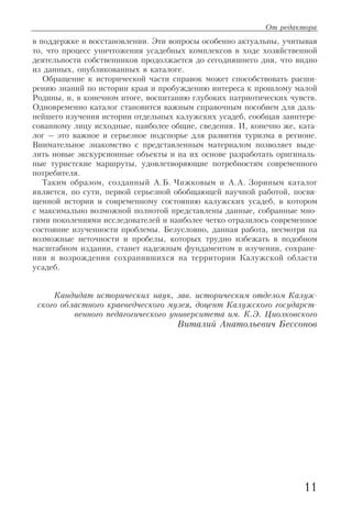 в поддержке и восстановлении. Эти вопросы особенно актуальны, учитывая
то, что процесс уничтожения усадебных комплексов в ходе хозяйственной
деятельности собственников продолжается до сегодняшнего дня, что видно
из данных, опубликованных в каталоге.
Обращение к исторической части справок может способствовать расши
рению знаний по истории края и пробуждению интереса к прошлому малой
Родины, и, в конечном итоге, воспитанию глубоких патриотических чувств.
Одновременно каталог становится важным справочным пособием для даль
нейшего изучения истории отдельных калужских усадеб, сообщая заинтере
сованному лицу исходные, наиболее общие, сведения. И, конечно же, ката
лог – это важное и серьезное подспорье для развития туризма в регионе.
Внимательное знакомство с представленным материалом позволяет выде
лить новые экскурсионные объекты и на их основе разработать оригиналь
ные туристские маршруты, удовлетворяющие потребностям современного
потребителя.
Таким образом, созданный А.Б. Чижковым и А.А. Зориным каталог
является, по сути, первой серьезной обобщающей научной работой, посвя
щенной истории и современному состоянию калужских усадеб, в котором
с максимально возможной полнотой представлены данные, собранные мно
гими поколениями исследователей и наиболее четко отразилось современное
состояние изученности проблемы. Безусловно, данная работа, несмотря на
возможные неточности и пробелы, которых трудно избежать в подобном
масштабном издании, станет надежным фундаментом в изучении, сохране
нии и возрождении сохранившихся на территории Калужской области
усадеб.
Кандидат исторических наук, зав. историческим отделом Калуж
ского областного краеведческого музея, доцент Калужского государст
венного педагогического университета им. К.Э. Циолковского
Виталий Анатольевич Бессонов
11
От редактора
 