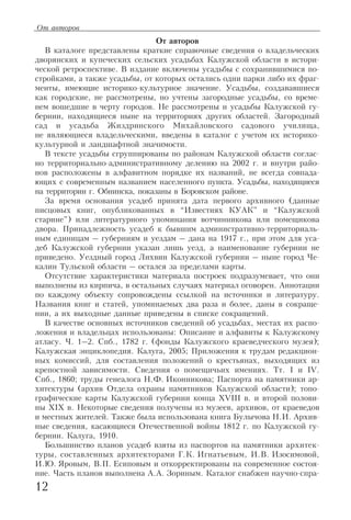 От авторов
В каталоге представлены краткие справочные сведения о владельческих
дворянских и купеческих сельских усадьбах Калужской области в истори
ческой ретроспективе. В издание включены усадьбы с сохранившимися по
стройками, а также усадьбы, от которых остались одни парки либо их фраг
менты, имеющие историко культурное значение. Усадьбы, создававшиеся
как городские, не рассмотрены, но учтены загородные усадьбы, со време
нем вошедшие в черту городов. Не рассмотрены и усадьбы Калужской гу
бернии, находящиеся ныне на территориях других областей. Загородный
сад и усадьба Жиздринского Михайловского садового училища,
не являющиеся владельческими, введены в каталог с учетом их историко
культурной и ландшафтной значимости.
В тексте усадьбы сгруппированы по районам Калужской области соглас
но территориально административному делению на 2002 г. и внутри райо
нов расположены в алфавитном порядке их названий, не всегда совпада
ющих с современным названием населенного пункта. Усадьбы, находящиеся
на территории г. Обнинска, показаны в Боровском районе.
За время основания усадеб принята дата первого архивного (данные
писцовых книг, опубликованных в “Известиях КУАК” и “Калужской
старине”) или литературного упоминания вотчинникова или помещикова
двора. Принадлежность усадеб к бывшим административно территориаль
ным единицам – губерниям и уездам – дана на 1917 г., при этом для уса
деб Калужской губернии указан лишь уезд, а наименование губернии не
приведено. Уездный город Лихвин Калужской губернии – ныне город Че
калин Тульской области – остался за пределами карты.
Отсутствие характеристики материала построек подразумевает, что они
выполнены из кирпича, в остальных случаях материал оговорен. Аннотации
по каждому объекту сопровождены ссылкой на источники и литературу.
Названия книг и статей, упоминаемых два раза и более, даны в сокраще
нии, а их выходные данные приведены в списке сокращений.
В качестве основных источников сведений об усадьбах, местах их распо
ложения и владельцах использованы: Описание и алфавиты к Калужскому
атласу. Ч. 1–2. Спб., 1782 г. (фонды Калужского краеведческого музея);
Калужская энциклопедия. Калуга, 2005; Приложения к трудам редакцион
ных комиссий, для составления положений о крестьянах, выходящих из
крепостной зависимости. Сведения о помещичьих имениях. Тт. I и IV.
Спб., 1860; труды генеалога Н.Ф. Иконникова; Паспорта на памятники ар
хитектуры (архив Отдела охраны памятников Калужской области); топо
графические карты Калужской губернии конца XVIII в. и второй полови
ны XIX в. Некоторые сведения получены из музеев, архивов, от краеведов
и местных жителей. Также была использована книга Булычова Н.И. Архив
ные сведения, касающиеся Отечественной войны 1812 г. по Калужской гу
бернии. Калуга, 1910.
Большинство планов усадеб взяты из паспортов на памятники архитек
туры, составленных архитекторами Г.К. Игнатьевым, И.В. Изосимовой,
И.Ю. Яровым, В.П. Есиповым и откорректированы на современное состоя
ние. Часть планов выполнена А.А. Зориным. Каталог снабжен научно спра
12
От авторов
 