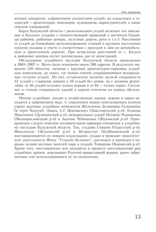 вочным аппаратом: алфавитными указателями усадеб, их владельцев и со
здателей – архитекторов, инженеров, художников, паркостроителей, а также
списком сокращений.
Карта Калужской области с расположением усадеб включает все описан
ные в Каталоге усадьбы с соответствующей привязкой к местности (грани
цы районов, районные центры, железные дороги, реки и т.п.). Расстояния
от усадеб до ближайших железнодорожных станций и крупных населенных
пунктов указаны в тексте в соответствии с проездом к ним по автомобиль
ным и проселочным дорогам. При исчислении расстояний от г. Калуги
и районных центров отсчет километража дан от автостанций.
Обследование усадебного наследия Калужской области проводилось
в 2003–2007 гг. Всего было осмотрено около 300 адресов. В результате вы
явлено 210 объектов, начиная с крупных архитектурно парковых усадеб
ных комплексов, до таких, где можно считать сохранившимися материаль
ные остатки усадеб. Из них установлено наличие разной сохранности
42 усадеб с главными домами и 49 усадеб без домов, но с жилыми флиге
лями; от 46 усадеб остались только церкви и от 64 – только парки. Состоя
ние и степень сохранности зданий и парков отмечены на период обследо
вания.
Многие усадебные, жилые и хозяйственные здания, церкви и парки на
ходятся в заброшенном виде. С сожалением можно констатировать полную
утрату крупных усадебных комплексов Железники Деляновых Голицыных
(в черте Калуги), Ловать А.Г. Цевловского (Хвастовичский р н), Клинцы
Никитиных (Думиничский р н), мемориальных усадеб Немцово Радищевых
(Малоярославецкий р н) и Акатово Чебышевых (Жуковский р н). Одно
временно следует отметить положительные примеры отношения к усадебно
му наследию Калужской области. Так, усадьбы Сивцево (Тарусский р н),
Никольское (Жуковский р н) и Петроселье (Куйбышевский р н),
восстанавливаются их новыми владельцами; создан и проводит практичес
кую деятельность Фонд "Усадьба Белкино"; расчищен и приведен в по
рядок силами местных жителей парк в усадьбе Тимашово (Боровский р н).
Кроме того, восстановлены или находятся в процессе восстановления ряд
усадебных храмов, переданных Русской православной церкви, ранее забро
шенных или использовавшихся не по назначению.
13
От авторов
 