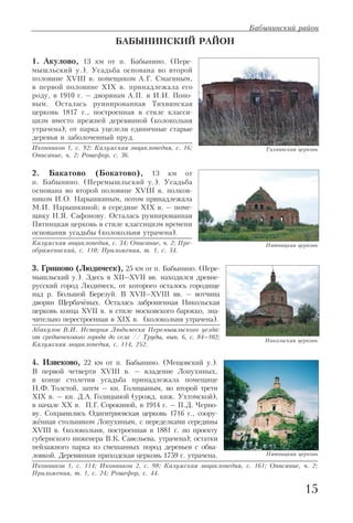 15
Бабынинский район
БАБЫНИНСКИЙ РАЙОН
1. Акулово, 13 км от п. Бабынино. (Пере
мышльский у.). Усадьба основана во второй
половине XVIII в. помещиком А.Г. Смагиным,
в первой половине XIX в. принадлежала его
роду, в 1910 г. – дворянам А.П. и И.И. Попо
вым. Осталась руинированная Тихвинская
церковь 1817 г., построенная в стиле класси
цизм вместо прежней деревянной (колокольня
утрачена); от парка уцелели единичные старые
деревья и заболоченный пруд.
Иконников 1, с. 92; Калужская энциклопедия, с. 16;
Описание, ч. 2; Рошефор, с. 36.
2. Бакатово (Бокатово), 13 км от
п. Бабынино. (Перемышльский у.). Усадьба
основана во второй половине XVIII в. полков
ником И.О. Нарышкиным, потом принадлежала
М.И. Нарышкиной; в середине XIX в. – поме
щику Н.Я. Сафонову. Осталась руинированная
Пятницкая церковь в стиле классицизм времени
основания усадьбы (колокольня утрачена).
Калужская энциклопедия, с. 34; Описание, ч. 2; Пре
ображениский, с. 110; Приложения, т. 1, с. 34.
3. Гришово (Людимеск), 25 км от п. Бабынино. (Пере
мышльский у.). Здесь в XII–XVII вв. находился древне
русский город Людимеск, от которого осталось городище
над р. Большой Березуй. В XVII–XVIII вв. – вотчина
дворян Щербачёвых. Осталась заброшенная Никольская
церковь конца XVII в. в стиле московского барокко, зна
чительно перестроенная в XIX в. (колокольня утрачена).
Абакулов В.И. История Людимеска Перемышльского уезда:
от средневекового города до села // Труды, вып. 6, с. 84–102;
Калужская энциклопедия, с. 114, 252.
4. Извеково, 22 км от п. Бабынино. (Мещовский у.).
В первой четверти XVIII в. – владение Лопухиных,
в конце столетия усадьба принадлежала помещице
Н.Ф. Толстой, затем – кн. Голицыным, во второй трети
XIX в. – кн. Д.А. Голицыной (урожд. кнж. Ухтомской),
в начале XX в. П.Г. Сорокиной, в 1914 г. – П.Д. Черно
ву. Сохранились Одигитриевская церковь 1716 г., соору
жённая стольником Лопухиным, с переделками середины
XVIII в. (колокольня, построенная в 1881 г. по проекту
губернского инженера В.К. Савельева, утрачена); остатки
пейзажного парка из смешанных пород деревьев с обва
ловкой. Деревянная приходская церковь 1759 г. утрачена.
Иконников 1, с. 114; Иконников 2, с. 98; Калужская энциклопедия, с. 161; Описание, ч. 2;
Приложения, т. 1, с. 24; Рошефор, с. 44.
Тихвинская церковь
Пятницкая церковь
Никольская церковь
Пятницкая церковь
 