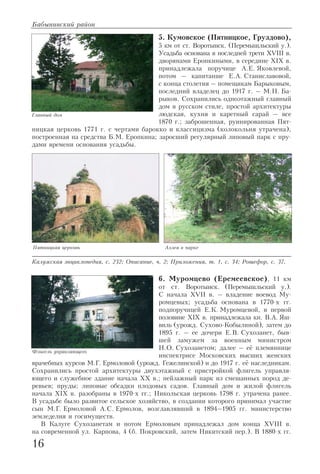 5. Кумовское (Пятницкое, Груздово),
5 км от ст. Воротынск. (Перемышльский у.).
Усадьба основана в последней трети XVIII в.
дворянами Еропкиными, в середине XIX в.
принадлежала поручице А.Е. Яковлевой,
потом – капитанше Е.А. Станиславовой,
с конца столетия – помещикам Барыковым,
последний владелец до 1917 г. – М.Н. Ба
рыков. Сохранились одноэтажный главный
дом в русском стиле, простой архитектуры
людская, кухня и каретный сарай – все
1870 г.; заброшенная, руинированная Пят
ницкая церковь 1771 г. c чертами барокко и классицизма (колокольня утрачена),
построенная на средства Б.М. Еропкина; заросший регулярный липовый парк с пру
дами времени основания усадьбы.
Калужская энциклопедия, с. 232; Описание, ч. 2; Приложения, т. 1, с. 34; Рошефор, с. 37.
6. Муромцево (Еремеевское), 11 км
от ст. Воротынск. (Перемышльский у.).
С начала XVII в. – владение воевод Му
ромцевых; усадьба основана в 1770 х гг.
подпоручицей Е.К. Муромцевой, в первой
половине XIX в. принадлежала кн. В.А. Яш
виль (урожд. Сухово Кобылиной), затем до
1895 г. – ее дочери Е.В. Сухозанет, быв
шей замужем за военным министром
Н.О. Сухозанетом; далее – её племяннице
инспектрисе Московских высших женских
врачебных курсов М.Г. Ермоловой (урожд. Гежелинской) и до 1917 г. её наследникам.
Сохранились простой архитектуры двухэтажный с пристройкой флигель управля
ющего и служебное здание начала XX в.; пейзажный парк из смешанных пород де
ревьев; пруды; липовые обсадки плодовых садов. Главный дом и жилой флигель
начала XIX в. разобраны в 1970 х гг.; Никольская церковь 1798 г. утрачена ранее.
В усадьбе было развитое сельское хозяйство, в создании которого принимал участие
сын М.Г. Ермоловой А.С. Ермолов, возглавлявший в 1894–1905 гг. министерство
земледелия и госимуществ.
В Калуге Сухозанетам и потом Ермоловым принадлежал дом конца XVIII в.
на современной ул. Карпова, 4 (б. Покровский, затем Никитский пер.). В 1880 х гг.
Бабынинский район
16
Главный дом
Аллея в парке
Флигель управляющего
Пятницкая церковь
 
