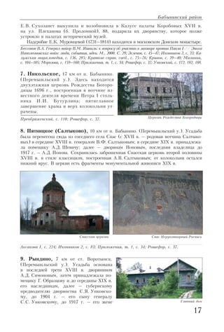 17
Бабынинский район
Е.В. Сухозанет выкупила и возобновила в Калуге палаты Коробовых XVII в.
на ул. Плеханова (б. Проломной), 88, подарила их дворянству, которое позже
устроило в палатах исторический музей.
Надгробие Е.К. Муромцевой (1731–1814) находится в московском Донском монастыре.
Бессонов В.А. Генерал майор В.М. Яшвиль: к вопросу об участии в заговоре против Павла I // Эпоха
Наполеоновских войн: люди, события, идеи. М., 2000. С. 29; Зеленов, с. 45–47; Иконников 2, с. 33; Ка
лужская энциклопедия, с. 136, 285; Краткие справ. свед., с. 75–76; Кривов, с. 39–40; Малинин,
с. 104–105; Морозова, с. 159–160; Приложения, т. 1, с. 34; Рошефор, с. 37; Унковский, с. 172, 182, 188.
7. Никольское, 17 км от п. Бабынино.
(Перемышльский у.). Здесь находится
двухэтажная церковь Рождества Богоро
дицы 1696 г., построенная в вотчине из
вестного деятеля времени Петра I столь
ника И.И. Бутурлина; пятиглавное
завершение храма и верх колокольни ут
рачены.
Преображенский, с. 110; Рошефор, с. 37.
8. Пятницкое (Салтыково), 10 км от п. Бабынино. (Перемышльский у.). Усадьба
была перенесена сюда из соседнего села Спас (с XVII в. – родовая вотчина Салтыко
вых) в середине XVIII в. генералом В.Ф. Салтыковым; в середине XIX в. принадлежа
ла помещику А.Д. Шевичу; далее – дворянам Поповым, последняя владелица до
1917 г. – А.Д. Попова. Сохранилась заброшенная Спасская церковь второй половины
XVIII в. в стиле классицизм, построенная А.В. Салтыковым; от колокольни остался
нижний ярус. В церкви есть фрагменты монументальной живописи XIX в.
9. Рындино, 7 км от ст. Воротынск.
(Перемышльский у.). Усадьба основана
в последней трети XVIII в. дворянином
А.Д. Симоновым, затем принадлежала по
мещику Г. Образцову и до середины XIX в.
его наследникам, далее – губернскому
предводителю дворянства С.Я. Унковско
му, до 1904 г. – его сыну генералу
С.С. Унковскому, до 1917 г. – его жене
Церковь Рождества Богородицы
Главный дом
Аксакова I, с. 224; Иконников 2, с. 83; Приложения, т. 1, с. 34; Рошефор, с. 37.
Спасская церковь Спас Нерукотворный.Роспись
 
