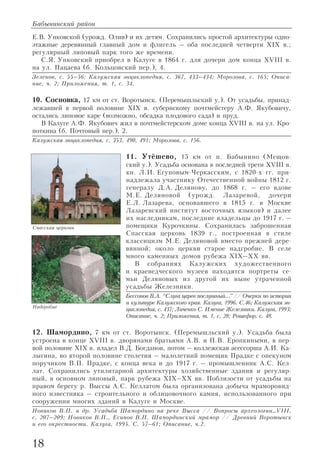 18
Е.В. Унковской (урожд. Олив) и их детям. Сохранились простой архитектуры одно
этажные деревянный главный дом и флигель – оба последней четверти XIX в.;
регулярный липовый парк того же времени.
С.Я. Унковский приобрел в Калуге в 1864 г. для дочери дом конца XVIII в.
на ул. Пацаева (б. Кольцовский пер.), 4.
Зеленов, с. 55–56; Калужская энциклопедия, с. 367, 433–434; Морозова, с. 165; Описа
ние, ч. 2; Приложения, т. 1, с. 34.
10. Сосновка, 17 км от ст. Воротынск. (Перемышльский у.). От усадьбы, принад
лежавшей в первой половине XIX в. губернскому почтмейстеру А.Ф. Якубовичу,
остались липовое каре (возможно, обсадка плодового сада) и пруд.
В Калуге А.Ф. Якубович жил в почтмейстерском доме конца XVIII в. на ул. Кро
поткина (б. Почтовый пер.), 2.
Калужская энциклопедия, с. 353, 490, 491; Морозова, с. 156.
11. Утёшево, 15 км от п. Бабынино (Мещов
ский у.). Усадьба основана в последней трети XVIII в.
кн. Л.И. Егуповым Черкасским, с 1820 х гг. при
надлежала участнику Отечественной войны 1812 г.
генералу Д.А. Делянову, до 1868 г. – его вдове
М.Е. Деляновой (урожд. Лазаревой, дочери
Е.Л. Лазарева, основавшего в 1815 г. в Москве
Лазаревский институт восточных языков) и далее
их наследникам, последние владельцы до 1917 г. –
помещики Курочкины. Сохранилась заброшенная
Спасская церковь 1839 г., построенная в стиле
классицизм М.Е. Деляновой вместо прежней дере
вянной; около церкви старое надгробие. В селе
много каменных домов рубежа XIX–XX вв.
В собраниях Калужских художественного
и краеведческого музеев находятся портреты се
мьи Деляновых из другой их ныне утраченной
усадьбы Железники.
Бессонов В.А. “Слуга царев послушный...”// Очерки по истории
и культуре Калужского края. Калуга, 1996. С.46; Калужская эн
циклопедия, с. 437; Личенко С. Имение Железники. Калуга, 1993;
Описание, ч. 2; Приложения, т. 1, с. 28; Рошефор, с. 48.
12. Шамордино, 7 км от ст. Воротынск. (Перемышльский у.). Усадьба была
устроена в конце XVIII в. дворянами братьями А.В. и П.В. Еропкиными, в пер
вой половине XIX в. владел В.Д. Богданов, потом – коллежская асессорша А.И. Ка
лыгина, во второй половине столетия – малолетний помещик Прадке с опекуном
поручиком В.П. Прадке, с конца века и до 1917 г. – промышленник А.С. Кел
лат. Сохранились утилитарной архитектуры хозяйственные здания и регуляр
ный, в основном липовый, парк рубежа XIX–XX вв. Поблизости от усадьбы на
правом берегу р. Выссы А.С. Келлатом была организована добыча мраморовид
ного известняка – строительного и облицовочного камня, использованного при
сооружении многих зданий в Калуге и Москве.
Новиков В.П. и др. Усадьба Шамордино на реке Высса // Вопросы археологии…VIII,
с. 207–209; Новиков В.П., Есипов В.П. Шамординский мрамор // Древний Воротынск
и его окрестности. Калуга, 1995. C. 57–61; Описание, ч.2.
Бабынинский район
Надгробие
Спасская церковь
 
