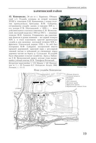БАРЯТИНСКИЙ РАЙОН
13. Конецполье, 28 км от с. Барятино. (Мещов
ский у.). Усадьба основана во второй половине
XVIII в. сенатором Л.И. Камыниным, с конца столе
тия принадлежала бригадиру В.Ф. Сабурову,
отстроившему усадьбу заново; в середине XIX в. –
его дочери С.В. Охотниковой, с 1876 г. – жене
действительного статского советника С.В. Всеволож
ской, последний владелец с 1913 до 1917 г. – инженер
технолог Ф.И. Алексеев. Сохранились два одноэтаж
ных флигеля и руины конюшни – все первой четверти
XIX в. в стиле классицизм; простой архитектуры
служба и дом экономки последней четверти XIX в.;
фрагмент Умиленской церкви 1783 г. (в ней был
похоронен В.Ф. Сабуров), построенной вместо
прежней деревянной; заросший парк с регулярной
липовой частью и пейзажной из смешанных пород
деревьев частью на берегу р. Суходолки. В усадьбе
было образцовое сельское хозяйство. Здесь у бабуш
ки С.В. Всеволожской провел детские годы выдаю
щийся учёный генетик Н.В. Тимофеев Ресовский.
Калужская энциклопедия, с. 215; Кривов, с. 68; Приложе
ния, т. 1, с. 28; Тимошин В.С. Конецполье. Калуга, 2000;
Тимошин, с. 13–15.
Барятинский район
19
Конный двор
Северный флигель
Южный флигель
1.Южный флигель
2.Северный флигель
3.Конюшня
4.Служба
5.Дом экономки
6.Плотина пруда
7.Фрагмент церкви
8.Фундаменты главного дома
План усадьбы Конецполье
 