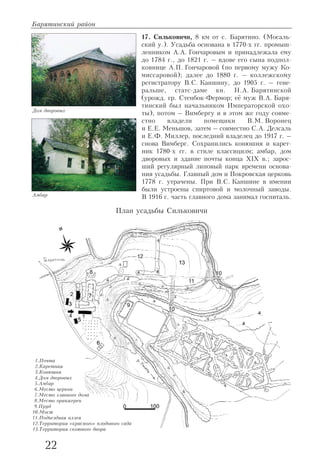 17. Сильковичи, 8 км от с. Барятино. (Мосаль
ский у.). Усадьба основана в 1770 х гг. промыш
ленником А.А. Гончаровым и принадлежала ему
до 1784 г., до 1821 г. – вдове его сына подпол
ковнице А.П. Гончаровой (по первому мужу Ко
миссаровой); далее до 1880 г. – коллежскому
регистратору В.С. Каншину, до 1905 г. – гене
ральше, статс даме кн. Н.А. Барятинской
(урожд. гр. Стенбок Фермор; её муж В.А. Баря
тинский был начальником Императорской охо
ты), потом – Вимбергу и в этом же году совме
стно владели помещики В.М. Воронец
и Е.Е. Меньшов, затем – совместно С.А. Делсаль
и Е.Ф. Миллер, последний владелец до 1917 г. –
снова Вимберг. Сохранились конюшня и карет
ник 1780 х гг. в стиле классицизм; амбар, дом
дворовых и здание почты конца XIX в.; зарос
ший регулярный липовый парк времени основа
ния усадьбы. Главный дом и Покровская церковь
1778 г. утрачены. При В.С. Каншине в имении
были устроены спиртовой и молочный заводы.
В 1916 г. часть главного дома занимал госпиталь.
Барятинский район
22
Дом дворовых
Амбар
План усадьбы Сильковичи
1.Почта
2.Каретная
3.Конюшня
4.Дом дворовых
5.Амбар
6.Место церкви
7.Место главного дома
8.Место оранжереи
9.Пруд
10.Мост
11.Подъездная аллея
12.Территория «красного» плодового сада
13.Территория скотного двора
 