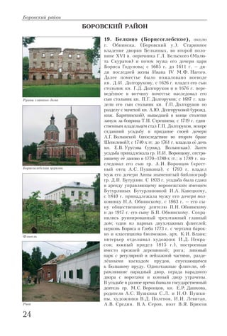Боровский район
24
БОРОВСКИЙ РАЙОН
19. Белкино (Борисоглебское), около
г. Обнинска. (Боровский у.). Старинное
владение дворян Белкиных, во второй поло
вине XVI в. опричника Г.Л. Бельского (Малю
та Скуратов) и потом мужа его дочери царя
Бориса Годунова; с 1605 г. до 1611 г. – дя
ди последней жены Ивана IV М.Ф. Нагого.
Далее поместье было пожаловано воеводе
кн. Д.И. Долгорукову, с 1626 г. владел его сын
стольник кн. Г.Д. Долгоруков и в 1676 г. пере
ведённое в вотчину поместье наследовал его
сын стольник кн. П.Г. Долгоруков; с 1687 г. вла
дели его сын стольник кн. Г.П. Долгоруков по
разделу с мачехой кн. А.Ю. Долгоруковой (урожд.
кнж. Барятинской), вышедшей в конце столетия
замуж за боярина Т.Н. Стрешнева; с 1719 г. един
ственным владельцем стал Г.П. Долгоруков, вскоре
отдавший усадьбу в приданое своей дочери
А.Г. Волынской (впоследствии во втором браке
Шепелевой); с 1740 х гг. до 1761 г. владела её дочь
кн. Е.В. Урусова (урожд. Волынская). Затем
усадьба принадлежала гр. И.И. Воронцову, отстро
ившему её заново в 1770–1780 х гг.; в 1789 г. на
следовал его сын гр. А.И. Воронцов (крест
ный отец А.С. Пушкина), с 1793 г. владел
муж его дочери Анны знаменитый библиограф
гр. Д.П. Бутурлин. С 1833 г. усадьба была сдана
в аренду управляющему воронежским имением
Бутурлиных Бутурлиновкой И.А. Кавецкому,
с 1840 г. принадлежала мужу его дочери пол
ковнику Н.А. Обнинскому, с 1863 г. – его сы
ну общественному деятелю П.Н. Обнинскому
и до 1917 г. его сыну Б.П. Обнинскому. Сохра
нились руинированный трехэтажный главный
дом; один из парных двухэтажных флигелей;
церковь Бориса и Глеба 1773 г. с чертами барок
ко и классицизма (возможно, арх. К.И. Бланк;
интерьер отделывал художник И.Д. Некра
сов; южный придел 1815 г.), построенная
вместо прежней деревянной; рига; липовый
парк с регулярной и пейзажной частями, разде
лёнными каскадом прудов, спускающимся
к Большому пруду. Одноэтажные флигели, об
рамлявшие парадный двор, ограда парадного
двора с воротами и конный двор утрачены.
В усадьбе в разное время бывали государственный
деятель гр. М.С. Воронцов, кн. Е.Р. Дашкова,
родители А.С. Пушкина С.Л. и Н.О. Пушки
ны, художники В.Д. Поленов, И.И. Левитан,
А.В. Средин, В.А. Серов, поэт В.Я. Брюсов
Руины главного дома
Борисоглебская церковь
Флигель
Рига
 