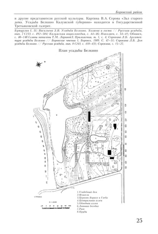25
и другие представители русской культуры. Картина В.А. Серова «Зал старого
дома. Усадьба Белкино Калужской губернии» находится в Государственной
Третьяковской галерее.
Бутурлин I, II; Васильева З.В. Усадьба Белкино. Хозяева и гости // Русская усадьба,
вып. 7 (23), с. 492–504; Калужская энциклопедия, с. 44–46; Николаев, с. 34–41; Обнинск,
с. 40–140 (главы написаны Т.М. Лариной); Приложения, т. 1, с. 4; Сорокина Л.Б. Архитек
тура усадьбы Белкино // Боровские чтения 1, Боровск, 1989. С. 47–51; Сорокина Л.Б. Дом
усадьбы Белкино // Русская усадьба, вып. 8 (24), с. 418–431; Сорокина, с. 15–27.
Боровский район
План усадьбы Белкино
1.Усадебный дом
2.Флигели
3.Церковь Бориса и Глеба
4.Центральная аллея
5.Обводная аллея
6.Липовая беседка
7.Рига
8.Пруды
 