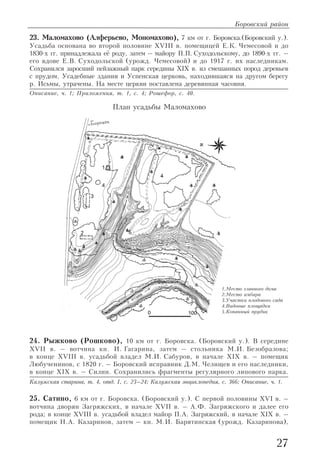 27
23. Маломахово (Алферьево, Мономахово), 7 км от г. Боровска.(Боровский у.).
Усадьба основана во второй половине XVIII в. помещицей Е.К. Чемесовой и до
1830 х гг. принадлежала её роду, затем – майору П.П. Суходольскому, до 1890 х гг. –
его вдове Е.В. Суходольской (урожд. Чемесовой) и до 1917 г. их наследникам.
Сохранился заросший пейзажный парк середины XIX в. из смешанных пород деревьев
с прудом. Усадебные здания и Успенская церковь, находившаяся на другом берегу
р. Исьмы, утрачены. На месте церкви поставлена деревянная часовня.
Описание, ч. 1; Приложения, т. 1, с. 4; Рошефор, с. 40.
24. Рыжково (Рошково), 10 км от г. Боровска. (Боровский у.). В середине
XVII в. – вотчина кн. И. Гагарина, затем – стольника М.И. Безобразова;
в конце XVIII в. усадьбой владел М.И. Сабуров, в начале XIX в. – помещик
Любученинов, с 1820 г. – Боровский исправник Д.М. Челищев и его наследники,
в конце XIX в. – Силин. Сохранились фрагменты регулярного липового парка.
Калужская старина, т. 4, отд. I, с. 23–24; Калужская энциклопедия, с. 366; Описание, ч. 1.
25. Сатино, 6 км от г. Боровска. (Боровский у.). С первой половины XVI в. –
вотчина дворян Загряжских, в начале XVII в. – А.Ф. Загряжского и далее его
рода; в конце XVIII в. усадьбой владел майор П.А. Загряжский, в начале XIX в. –
помещик Н.А. Казаринов, затем – кн. М.И. Барятинская (урожд. Казаринова),
Боровский район
1.Место главного дома
2.Место амбара
3.Участки плодового сада
4.Видовые площадки
5.Копанный прудик
План усадьбы Маломахово
 