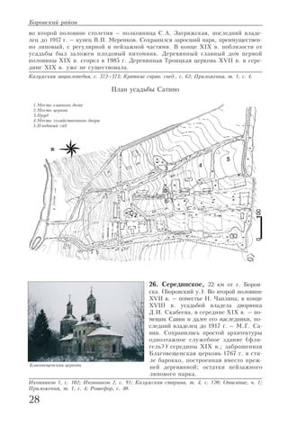 во второй половине столетия – полковница С.А. Загряжская, последний владе
лец до 1917 г. – купец В.П. Меренков. Сохранился заросший парк, преимуществен
но липовый, с регулярной и пейзажной частями. В конце XIX в. поблизости от
усадьбы был заложен плодовый питомник. Деревянный главный дом первой
половины XIX в. сгорел в 1985 г. Деревянная Троицкая церковь XVII в. в сере
дине XIX в. уже не существовала.
Калужская энциклопедия, с. 372–373; Краткие справ. свед., с. 62; Приложения, т. 1, с. 4.
26. Серединское, 22 км от г. Боров
ска. (Боровский у.). Во второй половине
XVII в. – поместье Н. Чаплина; в конце
XVIII в. усадьбой владела дворянка
Д.И. Скабеева, в середине XIX в. – по
мещик Савин и далее его наследники, по
следний владелец до 1917 г. – М.Г. Са
вин. Сохранились простой архитектуры
одноэтажное служебное здание (фли
гель?) середины XIX в.; заброшенная
Благовещенская церковь 1767 г. в сти
ле барокко, построенная вместо преж
ней деревянной; остатки пейзажного
липового парка.
Иконников 1, с. 102; Иконников 2, с. 91; Калужская старина, т. 4, с. 120; Описание, ч. 1;
Приложения, т. 1, с. 4; Рошефор, с. 40.
28
Боровский район
Благовещенская церковь
1.Место главного дома
2.Место церкви
3.Пруд
4.Место хозяйственного двора
5.Плодовый сад
План усадьбы Сатино
 