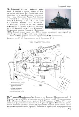 29
27. Тимашово, 6 км от г. Боровска. (Боров
ский у.). Усадьба основана в начале XVIII в.
отставным капитаном П.Л. Ермолаевым и при
надлежала ему в первой половине столетия, за
тем – вице губернатору Рязани А.С. Болтину,
с начала XIX в. – его сыну коллежскому совет
нику П.А. Болтину и до 1836 г. его вдове
Е.Г. Болтиной (урожд. кнж. Вяземской),
до середины столетия – их сыну Вятскому
губернатору А.П. Болтину, далее – его племянни
це М.М. Волковой (урожд. кнж. Голицыной).
Сохранились церковь Рождества Богородицы
1738 г. (южный придел перестроен в 1824 г. в стиле классицизм) и регулярный ли
повый парк конца XVIII в., в нём пруд с островом.
В селе в 1840 г. родился художник передвижник И.М. Прянишников.
Бутурлин I, с. 67, 178; Приложения, т. 1, с. 4; Сорокина, с. 37–47.
28. Турлики (Михайловское), г. Обнинск, ул. Пирогова. (Малоярославецкий у.).
Усадьба устроена в 1900 х гг. на землях имения Белкино (см. № 19) старшим сыном
П.Н. Обнинского общественным деятелем В.П. Обнинским, с 1909 до 1917 г. при
надлежала фабрикантше и меценатке М.К. Морозовой (урожд. Мамонтовой). Сохра
нились каменный (частично бетонный) двухэтажный главный дом с башней в стиле
модерн (завершение башни утрачено); деревянные двухэтажные дом управляющего
Боровский район
1.Рождественская церковь
2.Место главного дома
3.Пруд с островом
4.Видовая горка
5.Видовые площадки
6.Место плотины
7.Место плодовых садов
Церковь Рождества Богородицы
План усадьбы Тимашово
 