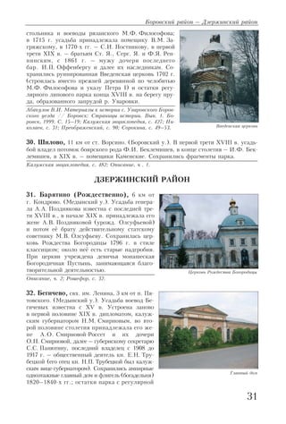 стольника и воеводы рязанского М.Ф. Философова;
в 1715 г. усадьба принадлежала помещику В.М. За
гряжскому, в 1770 х гг. – С.И. Постникову, в первой
трети XIX в. – братьям Ст. Я., Серг. Я. и Ф.Я. Реп
нинским, с 1861 г. – мужу дочери последнего
бар. И.П. Оффенбергу и далее их наследникам. Со
хранились руинированная Введенская церковь 1702 г.
(строилась вместо прежней деревянной по челобитью
М.Ф. Философова и указу Петра I) и остатки регу
лярного липового парка конца XVIII в. на берегу пру
да, образованного запрудой р. Уваровки.
Абакулов В.И. Материалы к истории с. Уваровского Боров
ского уезда // Боровск: Страницы истории. Вып. 1. Бо
ровск, 1999. С. 15–19; Калужская энциклопедия, с. 427; Ни
колаев, с. 31; Преображенский, с. 90; Сорокина, с. 49–53.
30. Шилово, 11 км от ст. Ворсино. (Боровский у.). В первой трети XVIII в. усадь
бой владел потомок боярского рода Ф.И. Беклемишев, в конце столетия – И.Ф. Бек
лемишев, в XIX в. – помещики Каменские. Сохранились фрагменты парка.
Калужская энциклопедия, с. 482; Описание, ч . 1.
ДЗЕРЖИНСКИЙ РАЙОН
31. Барятино (Рождественно), 6 км от
г. Кондрово. (Медынский у.). Усадьба генера
ла А.А. Позднякова известна с последней тре
ти XVIII в., в начале XIX в. принадлежала его
жене А.В. Поздняковой (урожд. Олсуфьевой)
и потом её брату действительному статскому
советнику М.В. Олсуфьеву. Сохранилась цер
ковь Рождества Богородицы 1796 г. в стиле
классицизм; около неё есть старые надгробия.
При церкви учреждена девичья монашеская
Богородичная Пустынь, занимающаяся благо
творительной деятельностью.
Описание, ч. 2; Рошефор, с. 32.
32. Бегичево, свх. им. Ленина, 3 км от п. Пя
товского. (Медынский у.). Усадьба воевод Бе
гичевых известна с XV в. Устроена заново
в первой половине XIX в. дипломатом, калуж
ским губернатором Н.М. Смирновым, во вто
рой половине столетия принадлежала его же
не А.О. Смирновой Россет и их дочери
О.Н. Смирновой, далее – губернскому секретарю
С.С. Панютину, последний владелец с 1908 до
1917 г. – общественный деятель кн. Е.Н. Тру
бецкой (его отец кн. Н.П. Трубецкой был калуж
ским вице губернатором). Сохранились ампирные
одноэтажные главный дом и флигель (богадельня)
1820–1840 х гг.; остатки парка с регулярной
Боровский район – Дзержинский район
31
Введенская церковь
Церковь Рождества Богородицы
Главный дом
 