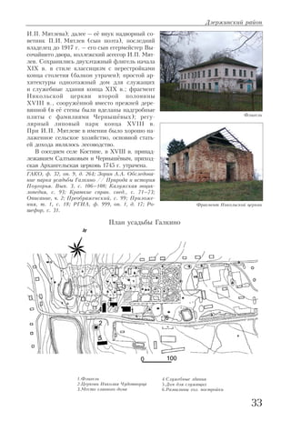 И.П. Мятлева); далее – её внук надворный со
ветник П.И. Мятлев (сын поэта), последний
владелец до 1917 г. – его сын егермейстер Вы
сочайшего двора, коллежский асессор И.П. Мят
лев. Сохранились двухэтажный флигель начала
XIX в. в стиле классицизм с перестройками
конца столетия (балкон утрачен); простой ар
хитектуры одноэтажный дом для служащих
и служебные здания конца XIX в.; фрагмент
Никольской церкви второй половины
XVIII в., сооружённой вместо прежней дере
вянной (в её стены были вделаны надгробные
плиты с фамилиями Чернышёвых); регу
лярный липовый парк конца XVIII в.
При И.П. Мятлеве в имении было хорошо на
лаженное сельское хозяйство, основной стать
ей дохода являлось лесоводство.
В соседнем селе Костине, в XVIII в. принад
лежавшем Салтыковым и Чернышёвым, приход
ская Архангельская церковь 1745 г. утрачена.
ГАКО, ф. 32, оп. 9, д. 264; Зорин А.А. Обследова
ние парка усадьбы Галкино // Природа и история
Поугорья. Вып. 3, с. 106–108; Калужская энцик
лопедия, с. 93; Краткие справ. свед., с. 71–73;
Описание, ч. 2; Преображенский, с. 99; Приложе
ния, т. 1, с. 18; РГИА, ф. 999, оп. 1, д. 17; Ро
шефор, с. 31.
Дзержинский район
33
Флигель
Фрагмент Никольской церкви
1.Флигель
2.Церковь Николая Чудотворца
3.Место главного дома
План усадьбы Галкино
4.Служебные здания
5.Дом для служащих
6.Развалины хоз. постройки
 