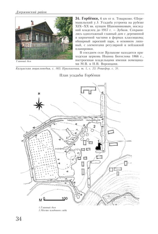 34. Горбёнки, 6 км от п. Товарково. (Пере
мышльский у.). Усадьба устроена на рубеже
XIX–XX вв. купцом Шапошниковым, послед
ний владелец до 1917 г. – Зубков. Сохрани
лись одноэтажный главный дом с деревянной
и кирпичной частями в формах классицизма;
обширный заросший парк, в основном липо
вый, с элементами регулярной и пейзажной
планировки.
В соседнем селе Ярлыкове находится при
ходская церковь Иоанна Богослова 1866 г.,
построенная владельцами имения помещика
ми М.В. и Н.В. Воронцами.
Калужская энциклопедия, с. 102; Приложения, т. 1, с. 22; Рошефор, с. 31.
Дзержинский район
34
Главный дом
1.Главный дом
2.Место плодового сада
План усадьбы Горбёнки
 