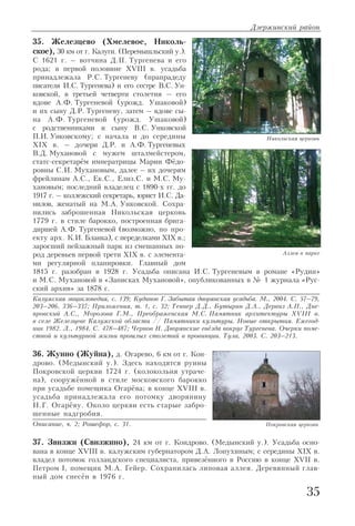 35. Железцево (Хмелевое, Николь
ское), 30 км от г. Калуги. (Перемышльский у.).
С 1621 г. – вотчина Д.П. Тургенева и его
рода; в первой половине XVIII в. усадьба
принадлежала Р.С. Тургеневу (прапрадеду
писателя И.С. Тургенева) и его сестре В.С. Ун
ковской, в третьей четверти столетия – его
вдове А.Ф. Тургеневой (урожд. Ушаковой)
и их сыну Д.Р. Тургеневу, затем – вдове сы
на А.Ф. Тургеневой (урожд. Ушаковой)
с родственниками и сыну В.С. Унковской
П.И. Унковскому; с начала и до середины
XIX в. – дочери Д.Р. и А.Ф. Тургеневых
В.Д. Мухановой с мужем шталмейстером,
статс секретарём императрицы Марии Фёдо
ровны С.И. Мухановым, далее – их дочерям
фрейлинам А.С., Ек.С., Елиз.С. и М.С. Му
хановым; последний владелец с 1890 х гг. до
1917 г. – коллежский секретарь, юрист И.С. Да
нилов, женатый на М.А. Унковской. Сохра
нились заброшенная Никольская церковь
1779 г. в стиле барокко, построенная брига
диршей А.Ф. Тургеневой (возможно, по про
екту арх. К.И. Бланка), с переделками XIX в.;
заросший пейзажный парк из смешанных по
род деревьев первой трети XIX в. с элемента
ми регулярной планировки. Главный дом
1815 г. разобран в 1928 г. Усадьба описана И.С. Тургеневым в романе «Рудин»
и М.С. Мухановой в «Записках Мухановой», опубликованных в № 1 журнала «Рус
ский архив» за 1878 г.
Калужская энциклопедия, с. 139; Кудинов Г. Забытая дворянская усадьба. М., 2004. С. 57–79,
203–206, 336–337; Приложения, т. 1, с. 32; Теннер Д.Д., Бутырин Д.А., Дервиз А.П., Дне
провский А.С., Морозова Г.М., Преображенская М.С. Памятник архитектуры XVIII в.
в селе Железцеве Калужской области // Памятники культуры. Новые открытия. Ежегод
ник 1982. Л., 1984. С. 478–487; Чернов Н. Дворянские гнёзда вокруг Тургенева. Очерки поме
стной и культурной жизни прошлых столетий в провинции. Тула, 2003. С. 203–213.
36. Жуино (Жуйна), д. Огарево, 6 км от г. Кон
дрово. (Медынский у.). Здесь находятся руины
Покровской церкви 1724 г. (колокольня утраче
на), сооружённой в стиле московского барокко
при усадьбе помещика Огарёва; в конце XVIII в.
усадьба принадлежала его потомку дворянину
Н.Г. Огарёву. Около церкви есть старые забро
шенные надгробия.
Описание, ч. 2; Рошефор, с. 31.
37. Звизжи (Свизжино), 24 км от г. Кондрово. (Медынский у.). Усадьба осно
вана в конце XVIII в. калужским губернатором Д.А. Лопухиным; с середины XIX в.
владел потомок голландского специалиста, привезённого в Россию в конце XVII в.
Петром I, помещик М.А. Гейер. Сохранилась липовая аллея. Деревянный глав
ный дом снесён в 1976 г.
Дзержинский район
35
Никольская церковь
Аллея в парке
Покровская церковь
 