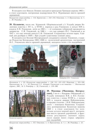 В соседнем селе Николо Ленивец находится приходская Троицкая церковь 1802 г.
в стиле классицизм, построенная подпоручиком Н.А. Муромцевым вместо прежней
деревянной.
Калужская энциклопедия, с. 154; Краевский, с. 244–245; Описание, ч. 2; Приложения, т. 1,
с. 20; Рошефор, с. 31.
38. Колышево, около пос. Куровской. (Перемышльский у.). Усадьба дворян Ко
лычевых известна с XV в., в XVIII в. перешла в род Унковских; в начале XIX в.
владела Е.П. Унковская, затем до 1882 г. – её племянник губернский предводитель
дворянства С.Я. Унковский, до 1886 г. – его сын адмирал И.С. Унковский и до
1917 г. его сын земский деятель С.И. Унковский. Сохранились остатки парка. Глав
ный дом разобран в 1938 г. При усадьбе существовал конный завод.
В соседнем селе Козлове (Богородицкое), входившем в имение Унковских, в церк
ви Рождества Богородицы 1885–1888 гг. эклектичной архитектуры, построенной
И.С. Унковским вместо прежней деревянной, находится склеп с его надгробием.
Иконников 1, с. 85; Калужская энциклопедия, с. 210, 211, 431–433; Морозова, с. 165–166;
Приложения, т. 1, с. 34; Раевский С.Г. Адмирал Унковский и его потомки // Московский
журнал, 2001, № 3; Рошефор, с. 38; Унковский, с. 170–200.
39. Маковцы (Маковицы, Богород
ское), 7 км от г. Кондрово. (Медынский у.).
Усадьба помещиков В.В. и И.С. Голови
ных известна с конца XVIII в., с начала
XIX в. владели дворяне Победоносцевы,
в середине столетия – П.И. Победоносцева,
затем – помещики Панютины. Сохрани
лись руинированная Казанская церковь
1869 г. в стиле классицизм (от коло
кольни остался нижний ярус), построен
ная вместо прежней деревянной, и фраг
менты регулярного липового парка;
около церкви много старых заброшен
ных надгробий.
Калужская энциклопедия, с. 257; Описание, ч. 2; Приложения, т. 1, с. 20; Рошефор, с. 32.
Дзержинский район
36
Церковь Рождества Богородицы Надгробие И.С. Унковского
Казанская церковь
 