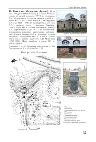 40. Плюсково (Муромцево, Дудино), 33 км
от г. Кондрово (Медынский у.). Усадьба была ос
нована во второй половине XVIII в. помещиком
Н.А. Муромцевым, отстроена заново в первой чет
верти XIX в. его сыном майором А.Н. Муромце
вым и до 1870–1880 х гг. принадлежала его сыну
А.А. Муромцеву, затем – дворянам Дерюжин
ским, в конце XIX в. – вдове коллежского асессора
Е.Н. Дерюжинской и до 1917 г. её наследникам.
Сохранились конюшня; одноэтажные заброшен
ный флигель (перестроен) и молочная; церковь
Рождества Богородицы 1820 г. в стиле класси
цизм; около церкви надгробие А.Н. Муромцева
(1769–1836). Парк вырублен в конце XX в.,
пруды заросли.
Иконников 2, с. 28; Калужская энциклопедия, с. 335;
Приложения, т. 1, с. 18; Рошефор, с. 31.
Дзержинский район
37
Церковь Рождества Богородицы
Конюшня
Надгробие А.Н.Муромцева
1.Церковь
2.Конюшня
3.Церковно приходская школа
4.Молочная
5.Флигель
6.Липовая беседка
7.Усадебный пруд
8.Сельский пруд
9.Место главного дома
10.Место служебной постройки
План усадьбы Плюсково
 