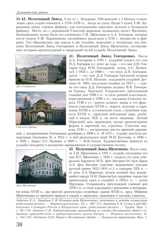 41 42. Полотняный Завод, 9 км от г. Кондрово. (Медынский у.) Начало станов
ления здесь усадеб относится к 1718–1720 гг., когда по указу Петра I купец Т.Ф. Ка
рамышев начал строить фабрику для изготовления парусных полотен и бумажную
фабрику. Место это с деревянной Спасской церковью называлось погост Взгомони.
Компаньонами купца были его племянник Г.И. Щепочкин и А.А. Гончаров, которые
после смерти Т.Ф. Карамышева «полюбовно» разделили в 1735 г. имущество и фаб
рики. Так образовались два завода и две усадьбы, вошедшие в литературу под име
нами Полотняный Завод Гончаровых и Полотняный Завод Щепочкина, составляю
щие историко архитектурный и природный музей усадьбу Полотняный Завод.
41. Полотняный Завод Гончаровых. После
А.А. Гончарова в 1785 г. усадьбой владел его сын
Н.А. Гончаров и с этого же года – его сын А.Н. Гон
чаров (дед Н.Н. Гончаровой, жены А.С. Пушки
на), с 1832 г. до 1860 г. – его внук Д.Н. Гончаров,
затем – его сын Д.Д. Гончаров (женатый вторым
браком на О.К. Шлиппе, владевшей усадьбой Дет
чино № 100), последняя хозяйка до 1917 г. – вдо
ва его сына Д.Д. Гончарова актриса В.К. Гончаро
ва (урожд. Бергман). Сохранились трёхэтажный
главный дом 1760 х гг. в стиле ранний классицизм,
перестроенный в 1790 х гг.; въездные Спасские во
рота 1730 х гг.; ворота конного двора и его фраг
менты середины XVIII в.; ворота, ведущие в парк,
конца XVIII в. в готическом стиле; служебные кор
пуса XVIII в.; заросший пейзажный парк, разби
тый в начале XIX в. на месте зверинца. Летний
(Красный) дом, оранжерея, малые архитектурные
формы и заречный сад утрачены. Спасская цер
ковь 1736 г., построенная вместо прежней деревян
ной, с захоронениями Гончаровых разобрана в 1930 х гг. В 1775 г. усадьбу посетила им
ператрица Екатерина II, в 1812 г. в ней располагался штаб М.И. Кутузова, в 1830 г.
и 1834 г. бывал А.С. Пушкин, в 1849 г. – Н.В. Гоголь. Художественные ценности из
усадьбы находятся в калужских краеведческом и художественном музеях.
42. Полотняный Завод Щепочкина. После смер
ти Г.И. Щепочкина в 1781 г. усадьбу наследовал его
сын П.Г. Щепочкин, с 1834 г. владела его дочь гене
ральша баронесса М.П. фон Бистром (её муж барон
А.А. фон Бистром участник заграничных походов
русской армии 1812–1814 гг.), в середине XIX в. –
её дочь А.А. Пирогова, мужем которой был выдаю
щийся хирург Н.И. Пирогов (их свадебное торжество
происходило здесь в усадьбе); в 1910 х гг. – купец
Прохоров. Сохранились трёхэтажный главный дом
1770 х гг. в стиле классицизм с росписями и интерьера
ми конца XVIII в., два простой архитектуры служебных здания XVIII в., пруд. Фабрики
Щепочкиных со временем пришли в упадок и закрылись, оранжереи и теплицы утрачены.
Авдеенко Е.А., Зарудина С.Я. История рода Щепочкиных: источники и методы составления
родословной росписи // Вопросы археологии… XI, с. 108–111; Зарудина С.Я. Семья и род Ще
почкиных в истории России и Калужского края, родословная роспись // Труды, Вып. 7,
с. 98–110; Личенко С.И. Художественные произведения из имения Полотняный Завод в со
браниях краеведческого и художественного музеев Калуги // Вопросы археологии… X,
с. 184–187; Любченко О.Н. Парки в Полотняном Заводе // Калужская пушкиниана. Вып. 1.
Дзержинский район
38
Дом Гончаровых
Дом Щепочкина
Спасские ворота
 