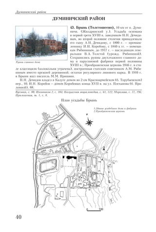 Думиничский район
40
ДУМИНИЧСКИЙ РАЙОН
43. Брынь (Толстошеево), 10 км от п. Думи
ничи. (Жиздринский у.). Усадьба основана
в первой трети XVIII в. заводчиком Н.Н. Демидо
вым, во второй половине столетия принадлежала
его сыну А.Н. Демидову, с 1800 г. – промыш
леннику И.Н. Коробову, с 1840 х гг. – помещи
кам Рябининым, до 1917 г. – наследникам гене
ральши В.А. Толстой (урожд. Рябининой).
Сохранились руины двухэтажного главного до
ма и парусиновой фабрики первой половины
XVIII в.; Преображенская церковь 1846 г. в сти
ле классицизм (колокольня утрачена), построенная статским советником А.М. Ряби
ниным вместо прежней деревянной; остатки регулярного липового парка. В 1910 г.
в Брыни жил писатель М.М. Пришвин.
Н.Н. Демидов владел в Калуге домом во 2 ом Красноармейском (б. Торубаевском)
пер., 10; И.Н. Коробов – домом Коробовых конца XVII в. на ул. Плеханова (б. Про
ломной), 88.
Вусович, с. 80; Иконников 2, с. 104; Калужская энциклопедия, с. 61, 122; Морозова, с. 77, 196;
Приложения, т. 1, с. 8.
Руины главного дома
План усадьбы Брынь
1.Здание усадебного дома и фабрики
2.Преображенская церковь
 
