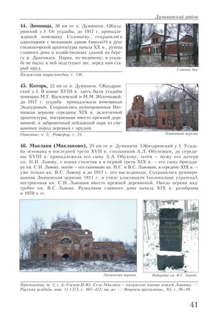 44. Зимницы, 30 км от п. Думиничи. (Жизд
ринский у.). От усадьбы, до 1917 г. принадле
жавшей помещику Соловьёву, сохранились
одноэтажное с мезонином здание (школа?) в духе
стилизаторской архитектуры начала XX в., руины
главного дома и хозяйственных зданий на бере
гу р. Драгожать. Парка, по видимому, в усадь
бе не было; к ней подступает лес, перед ним ста
рый пруд.
Калужская энциклопедия, с. 156.
45. Которь, 22 км от п. Думиничи. (Жиздрин
ский у.). В конце XVIII в. здесь были усадьбы
помещиц М.Г. Василевской и М.М. Яблочковой,
до 1917 г. усадьба принадлежала помещикам
Эндоуровым. Сохранились руинированная Пят
ницкая церковь середины XIX в. эклектичной
архитектуры, построенная вместо прежней дере
вянной, и заброшенный пейзажный парк из сме
шанных пород деревьев с прудом.
Описание, ч. 2; Рошефор, с. 23.
46. Маклаки (Маклаково), 25 км от п. Думиничи. (Жиздринский у.). Усадь
ба основана в последней трети XVII в. стольником А.Л. Обуховым, до середи
ны XVIII в. принадлежала его сыну А.А. Обухову; затем – мужу его дочери
кн. Н.Н. Львову, с конца столетия и в первой трети XIX в. – его сыну бригади
ру кн. С.Н. Львову, потом – его сыновьям кн. П.С. и В.С. Львовым, в середине XIX в. –
уже только кн. В.С. Львову и до 1917 г. его наследникам. Сохранилась руиниро
ванная Знаменская церковь 1811 г. в стиле классицизм (колокольня утрачена),
построенная кн. С.Н. Львовым вместо прежней деревянной. Около церкви над
гробие кн. В.С. Львова. Развалины главного дома начала XIX в. разобраны
в 1970 х гг.
Приложения, т. 1, с. 6; Соснер И.Ю. Село Маклаки – калужское имение князей Львовых //
Русская усадьба, вып. 11 (27), с. 402–422; то же // Вопросы археологии… XI, с. 96–98.
Думиничский район
41
Главный дом
Пятницкая церковь
Знаменская церковь Надгробие кн. В.С. Львова
 
