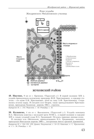 ЖУКОВСКИЙ РАЙОН
49. Ишутино, 9 км от г. Кременки. (Тарусский у.). В первой половине XIX в.
усадьба принадлежала калужскому прокурору Ф.И. Христиановичу, в середине сто
летия – его вдове Е.И. Христианович, затем их сыну А.Ф. Христиановичу. Сохра
нились остатки парка. В соседнем селе Остров, также принадлежавшем Христиано
вичам, приходская Казанская церковь 1865 г. утрачена.
Бутурлин II, с. 233; Морозова, с. 44; Рошефор, с. 42.
50. Колышево, 4 км от с. Высокиничи. (Тарусский у.). Усадьба помещика
Н.А. Щепотьева известна с последней трети XVIII в., в первой половине и середине
XIX в. владел уездный судья Н.А. Гродницкий. Осталась парковая липовая аллея.
В соседнем селе Оболенском, принадлежавшем Н.А. Гродницкому, находится
приходская Никольская церковь 1866 г., построенная вместо прежней деревянной.
Бутурлин II, с. 334–335, 439; Дунаев, Разумовский, с. 24–25; Описание, ч. 1; Приложения,
т. 1, с. 36; Рошефор, с. 42.
Жиздринский район – Жуковский район
43
1.Фундаменты
хозяйственных
построек
2.Место ветряного
двигателя
3.Водоем
4.Подъездная аллея
План усадьбы
Жиздринского Михайловского училища
 