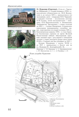 51. Курилово (Спасское), 12 км от с. Тарути
но. (Боровский у.). Усадьба основана в 1770 х гг.
московским губернатором кн. М.Н. Волкон
ским и до начала XIX в. принадлежала его
наследникам, затем – генеральше М.Н. Чирковой,
в середине столетия – коллежскому асессору
Н.М. Салину, потом последовательно – поме
щику П.П. Краснопольскому и Лихвинскому
Товариществу Третьяковых, с конца столетия
до 1917 г. – купцам Макаровым. Сохранились
одноэтажное руинированное служебное зда
ние, перестроенное во второй половине XIX в.;
Благовещенская церковь 1776 г. в стиле барок
ко (колокольня утрачена во время Великой
Отечественной войны); обвалованный зарос
ший липовый парк с регулярной и пейзажной
частями; в парке находятся руины грота конца
XVIII в. Главный дом был разобран до 1917 г.
Купцам Макаровым с начала XVIII в.
до 1917 г. принадлежал в Калуге дом на
ул. Пушкина (б. Золотарёвской), 16.
Морозова, с. 72; Описание, ч. 1; Преображенский,
с. 87; Приложения, т. 1, с. 4; Рошефор, с. 41.
Жуковский район
44
Благовещенская церковь
Руины грота
План усадьбы Курилово
1.Церковь Благовещенья
2.Служба
3.Грот
4.Насыпная горка
5.Прудик
6.Место плодового сада
 