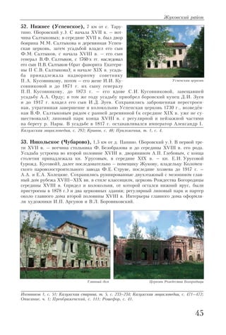 52. Нижнее (Успенское), 7 км от с. Тару
тино. (Боровский у.). С начала XVII в. – вот
чина Салтыковых; в середине XVII в. был двор
боярина М.М. Салтыкова и деревянная Успен
ская церковь, затем усадьбой владел его сын
Ф.М. Салтыков, с начала XVIII в. – его сын
генерал В.Ф. Салтыков, с 1760 х гг. наследовал
его сын П.В. Салтыков (брат фаворита Екатери
ны II С.В. Салтыкова); в начале XIX в. усадь
ба принадлежала надворному советнику
П.А. Кусовникову, потом – его жене И.И. Ку
совниковой и до 1871 г. их сыну генералу
П.П. Кусовникову, до 1873 г. – его вдове С.И. Кусовниковой, завещавшей
усадьбу А.А. Орду; в том же году усадьбу приобрел боровский купец Д.И. Зуев
и до 1917 г. владел его сын И.Д. Зуев. Сохранились заброшенная перестроен
ная, утратившая завершение и колокольню Успенская церковь 1730 г., возведён
ная В.Ф. Салтыковым рядом с ранней деревянной (к середине XIX в. уже не су
ществовала); липовый парк конца XVIII в. с регулярной и пейзажной частями
на берегу р. Нары. В усадьбе в 1817 г. останавливался император Александр I.
Калужская энциклопедия, с. 292; Кривов, с. 40; Приложения, т. 1, с. 4.
53. Никольское (Чубарово), 1,5 км от д. Папино. (Боровский у.). В первой тре
ти XVII в. – вотчина стольника Ф. Безобразова и до середины XVIII в. его рода.
Усадьба устроена во второй половине XVIII в. дворянином А.П. Глебовым, с конца
столетия принадлежала кн. Урусовым, в середине XIX в. – кн. Е.И. Урусовой
(урожд. Кусовой), далее последовательно – помещику Жукову, владельцу Коломен
ского паровозостроительного завода Ф.Е. Струве, последние хозяева до 1917 г. –
А.А. и Е.А. Холецкие. Сохранились руинированные двухэтажный с мезонином глав
ный дом рубежа XVIII–XIX вв. в стиле классицизм, церковь Рождества Богородицы
середины XVIII в. (придел и колокольня, от которой остался нижний ярус, были
пристроены в 1878 г.) и два церковных здания; регулярный липовый парк и партер
около главного дома второй половины XVIII в. Интерьеры главного дома оформля
ли художники И.П. Аргунов и В.Л. Боровиковский.
Иконников 1, с. 51; Калужская старина, т. 5, с. 233–234; Калужская энциклопедия, с. 471–472;
Описание, ч. 1; Преображенский, с. 111; Рошефор, с. 41.
Жуковский район
45
Успенская церковь
Главный дом Церковь Рождества Богородицы
 