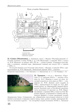 54. Сенино (Михайловка), п. Агрошкола, около г. Жукова. (Малоярославецкий у.).
Усадьба основана в конце XVIII в. гр. Е.И. Шуваловой, в середине XIX в. владел
гр. И.П. Шувалов, на рубеже XIX–XX вв. – купцы Санины. Сохранился регуляр
ный, в основном, липовый парк. Деревянный главный дом начала XX в. утрачен
в 1970 х гг.
В соседнем бывшем селе Угодский завод (ныне г. Жуков), в середине XIX в. при
надлежавшем гр. И.П. Шувалову, Никольская церковь 1855 г. утрачена.
Калужская энциклопедия, с. 375; Описание, ч. 1; Приложения, т. 1, с. 16; Рошефор, с. 34.
55. Троицкое, 1 км от г. Кременки. (Тарус
ский у.). С середины XVII в. – вотчина столь
ника кн. И.А. Дашкова и далее его рода, по
следний владелец из этого рода до 1764 г. – под
поручик кн. М.И. Дашков; далее усадьба до
1810 г. принадлежала его вдове кн. Е.Р. Даш
ковой (урожд. гр. Воронцовой), бывшей Прези
дентом Академии наук и Российской академии;
затем наследовал её крестник гр. И.И. Ворон
цов Дашков, с середины XIX в. владел гр. В.Д. Во
ронцов Дашков, устроивший в главном доме бу
мажную фабрику и потом продавший усадьбу
Дворянскому банку. Сохранились два заброшенных двухэтажных флигеля в стиле
ранний классицизм и парадные ворота между ними, руины службы, мраморный обе
лиск на насыпном кургане – все постройки второй половины XVIII в.; Троицкая
Жуковский район
46
План усадьбы Никольское
1.Главный дом
2.Церковь Рождества
3.Копанный прудик
Флигель
 