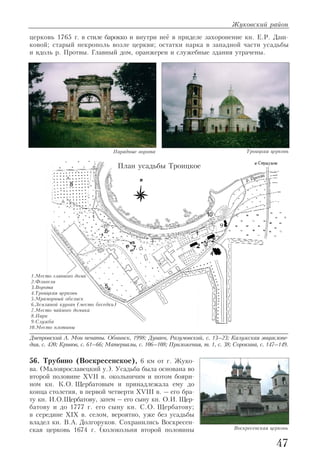 церковь 1765 г. в стиле барокко и внутри неё в приделе захоронение кн. Е.Р. Даш
ковой; старый некрополь возле церкви; остатки парка в западной части усадьбы
и вдоль р. Протвы. Главный дом, оранжереи и служебные здания утрачены.
Днепровский А. Мои пенаты. Обнинск, 1998; Дунаев, Разумовский, с. 13–23; Калужская энциклопе
дия, с. 420; Кривов, с. 61–66; Материалы, с. 106–108; Приложения, т. 1, с. 38; Сорокина, с. 147–149.
56. Трубино (Воскресенское), 6 км от г. Жуко
ва. (Малоярославецкий у.). Усадьба была основана во
второй половине XVII в. окольничим и потом бояри
ном кн. К.О. Щербатовым и принадлежала ему до
конца столетия, в первой четверти XVIII в. – его бра
ту кн. И.О.Щербатову, затем – его сыну кн. О.И. Щер
батову и до 1777 г. его сыну кн. С.О. Щербатову;
в середине XIX в. селом, вероятно, уже без усадьбы
владел кн. В.А. Долгоруков. Сохранились Воскресен
ская церковь 1674 г. (колокольня второй половины
Жуковский район
47
Парадные ворота Троицкая церковь
1.Место главного дома
2.Флигели
3.Ворота
4.Троицкая церковь
5.Мраморный обелиск
6.Земляной курган (место беседки)
7.Место чайного домика
8.Парк
9.Служба
10.Место плотины
План усадьбы Троицкое
Воскресенская церковь
 