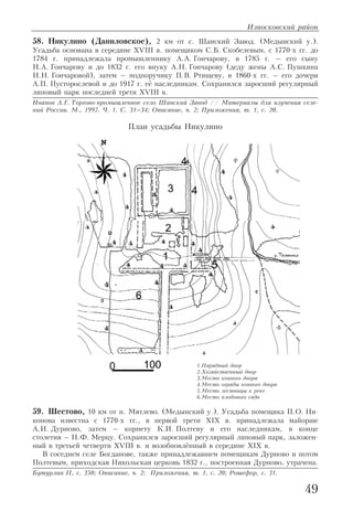 58. Никулино (Даниловское), 2 км от с. Шанский Завод. (Медынский у.).
Усадьба основана в середине XVIII в. помещиком С.Б. Скобелевым, с 1770 х гг. до
1784 г. принадлежала промышленнику А.А. Гончарову, в 1785 г. – его сыну
Н.А. Гончарову и до 1832 г. его внуку А.Н. Гончарову (деду жены А.С. Пушкина
Н.Н. Гончаровой), затем – подпоручику П.В. Ртищеву, в 1860 х гг. – его дочери
А.П. Пусторослевой и до 1917 г. её наследникам. Сохранился заросший регулярный
липовый парк последней трети XVIII в.
Иванов А.Г. Торгово промышленное село Шанский Завод // Материалы для изучения селе
ний России. М., 1997. Ч. 1. С. 31–34; Описание, ч. 2; Приложения, т. 1, с. 20.
59. Шестово, 10 км от п. Мятлево. (Медынский у.). Усадьба помещика П.О. Ни
конова известна с 1770 х гг., в первой трети XIX в. принадлежала майорше
А.И. Дурново, затем – корнету К.И. Полтеву и его наследникам, в конце
столетия – Н.Ф. Мерцу. Сохранился заросший регулярный липовый парк, заложен
ный в третьей четверти XVIII в. и возобновлённый в середине XIX в.
В соседнем селе Богданове, также принадлежавшем помещикам Дурново и потом
Полтевым, приходская Никольская церковь 1832 г., построенная Дурново, утрачена.
Бутурлин II, с. 350; Описание, ч. 2; Приложения, т. 1, с. 20; Рошефор, с. 31.
Износковский район
49
План усадьбы Никулино
1.Парадный двор
2.Хозяйственный двор
3.Место конного двора
4.Место ограды конного двора
5.Место лестницы к реке
6.Место плодового сада
 
