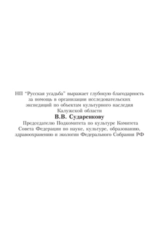 НП “Русская усадьба” выражает глубокую благодарность
за помощь в организации исследовательских
экспедиций по объектам культурного наследия
Калужской области
В.В. Сударенкову
Председателю Подкомитета по культуре Комитета
Cовета Федерации по науке, культуре, образованию,
здравоохранению и экологии Федерального Собрания РФ
 