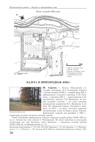 КАЛУГА И ПРИГОРОДНАЯ ЗОНА
60. Азарово, г. Калуга. (Калужский у.).
Усадьба помещицы Н.А. Тиличеевой известна
с третьей четверти XVIII в., в первой трети XIX в.
принадлежала статскому советнику С.М. Тили
чееву, с середины XIX в. – мореплавателю и об
щественному деятелю С.И. Яновскому, во вто
рой половине столетия – его сыну уездному
предводителю дворянства Н.С. Яновскому и его
жене В.Е. Яновской (урожд. Титовой) и, веро
ятно, до 1917 г. их роду. Осталась парковая
лиственничная аллея на берегу ручья Терепец.
Деревянный главный дом разобран в 1994 г.,
территория усадьбы застроена жилыми домами.
Семье Тиличеевых принадлежала в Калуге городская усадьба рубежа XVIII–XIX вв.
на ул. Ленина (на этом участке б. Московская), 70, более известная по последним
владельцам как дом Польман; семье Яновских – городская усадьба рубежа
XVIII–XIX вв. на Воскресенской ул., 9.
Калужская энциклопедия, с. 317–318, 492–493; Морозова, с. 27–28; Описание, ч. 1; Приложе
ния, т. 1, с. 4; Фехнер, с. 132; Холопов Ю.В. Одиссея лейтенанта Яновского. Калуга, 1998.
Износковский район – Калуга и пригородная зона
50
1.Место главного дома
2.Место службы
3.Место лестницы к реке
4.Территория бывшей
хозяйственной зоны
5.Горка
План усадьбы Шестово
Лиственничная аллея
 