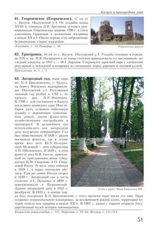 61. Георгиевское (Егорьевское), 17 км от
г. Калуги. (Калужский у.). От усадьбы конца
XVIII в. генерала Д.В. Арсеньева осталась руи
нированная Георгиевская церковь 1790 г. в стиле
классицизм (трапезная и колокольня построены
в начале XX в.). Около церкви есть заброшенные
белокаменные старые надгробия.
Легостаев, с. 33; Рошефор, с. 10.
62. Григоровка, 16 км от г. Калуги. (Калужский у.). Усадьба основана в середи
не XIX в. кн. И.Я. Несвицким и до конца столетия принадлежала его наследникам, по
следний владелец до 1917 г. – Ф.Г. Баранов. Сохранился заросший парк с элементами
регулярной и пейзажной планировки из смешанных пород деревьев и липовой аллеей.
Приложения, т. 1, с. 2.
63. Загородный сад, ныне парк
им. К.Э. Циолковского, г. Калуга,
на берегу Яченского водохранили
ща. (Калужский у.). Регулярный
липовый сад разбит в 1782 г. по
проекту арх. П.Р. Никитина.
К 1786 г. для сосланного в Калугу
последнего крымского хана Менгли
Гирея здесь устроили небольшую
усадьбу с деревянным одноэтаж
ным домом, двумя флигелями,
хозяйственными постройками и
оранжереей. В дальнейшем она
использовалась как загородная
дача калужских губернаторов. Сад
был общественным. В 1826 г. рядом
построили флигель, где в летнее
время жил поэт Ю.А. Неледин
ский Мелецкий – зять губернатора
А.П. Оболенского. В 1849 г. в этом
флигеле жил Н.В. Гоголь, приехав
ший по приглашению жены губер
натора Н.М. Смирнова А.О. Смир
новой Россет. В честь этого события
в 1928 г. в парке поставлен обе
лиск. Сам же домик Гоголя сгорел
в 1920 г. Загородный сад в честь
столетия А.С. Пушкина в 1899 г.
переименовали в Пушкинский.
Здания загородной дачи в 1922 г.
разобрали. В 1935 г. в центре пар
ка был похоронен К.Э. Циолковский, с этого времени парк носит его имя. Парк
сохранил первоначальную планировку, за исключением южной аллеи, территория ко
торой отошла под казармы в начале XX в. В 1967 г. рядом с парком открыли Госу
дарственный музей истории космонавтики.
Калужская энциклопедия, с. 317; Морозова, с. 82–84; Фехнер, с. 112–114.
Калуга и пригородная зона
51
Георгиевская церковь
Аллея в парке. Фото Гавриленко КВ.
 