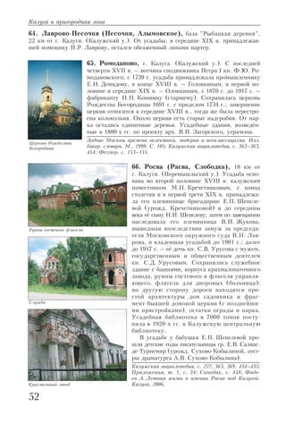 64. Лаврово Песочня (Песочня, Алымовское), база "Рыбацкая деревня",
22 км от г. Калуги. (Калужский у.). От усадьбы, в середине XIX в. принадлежав
шей помещику П.Р. Лаврову, остался обсаженный липами партер.
65. Ромоданово, г. Калуга. (Калужский у.). С последней
четверти XVII в. – вотчина сподвижника Петра I кн. Ф.Ю. Ро
модановского; с 1739 г. усадьба принадлежала промышленнику
Е.Н. Демидову, в конце XVIII в. – Головкиным, в первой по
ловине и середине XIX в. – Олонкиным, с 1870 г. до 1917 г. –
фабриканту Н.Н. Коншину (старшему). Сохранилась церковь
Рождества Богородицы 1691 г. с приделом 1734 г.; завершение
церкви относится к середине XVIII в., тогда же была перестро
ена колокольня. Около церкви есть старые надгробия. От пар
ка остались единичные деревья. Усадебные здания, возведён
ные в 1880 х гг. по проекту арх. В.П. Загорского, утрачены.
Зодчие Москвы времени эклектики, модерна и неоклассицизма. Илл.
биогр. словарь. М., 1998. С. 105; Калужская энциклопедия, с. 362–363,
454; Фехнер, с. 153–155.
66. Росва (Расва, Слободка), 18 км от
г. Калуги. (Перемышльский у.). Усадьба осно
вана во второй половине XVIII в. калужским
наместником М.Н. Кречетниковым, с конца
столетия и в первой трети XIX в. принадлежа
ла его племяннице бригадирше Е.П. Шепеле
вой (урожд. Кречетниковой) и до середины
века её сыну Н.И. Шепелеву; затем по завещанию
наследовала его племянница В.Н. Жукова,
вышедшая впоследствии замуж за председа
теля Московского окружного суда В.Н. Лав
рова, и владевшая усадьбой до 1901 г.; далее
до 1917 г. – её дочь кн. С.В. Урусова с мужем,
государственным и общественным деятелем
кн. С.Д. Урусовым. Сохранились служебное
здание с башнями, корпуса крахмалопаточного
завода, руины гостевого и флигеля управля
ющего, флигель для дворовых (больница);
по другую сторону дороги находятся про
стой архитектуры дом садовника и фраг
мент бывшей домовой церкви (с позднейши
ми пристройками), остатки ограды и парка.
Усадебная библиотека в 7000 томов посту
пила в 1920 х гг. в Калужскую центральную
библиотеку.
В усадьбе у бабушки Е.П. Шепелевой про
шли детские годы писательницы гр. Е.В. Салиас
де Турнемир (урожд. Сухово Кобылиной, сест
ры драматурга А.В. Сухово Кобылина).
Калужская энциклопедия, с. 227, 363, 369, 434–435;
Приложения, т. 1, с. 34; Синодик, с. 458; Фаде
ев А. Летняя жизнь в имении Росва под Калугой.
Калуга, 2006.
Калуга и пригородная зона
52
Церковь Рождества
Богородицы
Крахмальный завод
Служба
Руины гостевого флигеля
 